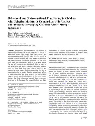 J Abnorm Child Psychol (2010) 38:1057–1067
DOI 10.1007/s10802-010-9425-y




Behavioral and Socio-emotional Functioning in Children
with Selective Mutism: A Comparison with Anxious
and Typically Developing Children Across Multiple
Informants
Diana Carbone & Louis A. Schmidt &
Charles C. Cunningham & Angela E. McHolm &
Shannon Edison & Jeff St. Pierre & Michael H. Boyle



Published online: 23 May 2010
# Springer Science+Business Media, LLC 2010


Abstract We examined differences among 158 children, 44          implications for clinical practice, whereby social skills
with selective mutism (SM; M=8.2 years, SD=3.4 years), 65        training merits inclusion in intervention for children with
with mixed anxiety (MA; M=8.9 years, SD=3.2 years), and          anxiety disorders as well as children with SM.
49 community controls (M=7.7 years, SD=2.6 years) on
primary caregiver, teacher, and child reports of behavioral      Keywords Selective mutism . Mixed anxiety . Children .
and socio-emotional functioning. Children with SM were           Social skills . Social anxiety . Parent and teacher reports .
rated lower than controls on a range of social skills, but the   Internalizing problems
SM and MA groups did not significantly differ on many of
the social skills and anxiety measures. However, children
with SM were rated higher than children with MA and              Selective mutism (SM) is a disorder marked by a consistent
controls on social anxiety. Findings suggest that SM may be      failure to speak in certain social situations (e.g., at school)
conceptualized as an anxiety disorder, with primary deficits     despite the presence of speech in other social situations
in social functioning and social anxiety. This interpretation    (e.g., at home; American Psychiatric Association 2000).
supports a more specific classification of SM as an anxiety      SM is largely considered rare with prevalence rates
disorder for future diagnostic manuals than is currently         estimated to be between 0.03% and 0.2% (Bergman et al.
described in the literature. The present findings also have      2002; Brown and Lloyd 1975; Elizur and Perednik 2003;
                                                                 Kolvin and Fundudis 1981; Kopp and Gillberg 1997;
                                                                 Kumpulainen et al. 1998), with higher rates identified in
D. Carbone : L. A. Schmidt
                                                                 immigrant populations (Elizur and Perednik 2003). Preva-
McMaster Integrative Neuroscience, Discovery, & Study
(MiNDS), McMaster University,                                    lence rates for SM are variable in the literature and appear
Hamilton, ON, Canada                                             to be influenced by the origin of research, diagnostic
                                                                 criteria, age of children, immigrant status, and setting in
L. A. Schmidt (*)
                                                                 which SM is sampled (e.g., clinic versus school setting)
Department of Psychology, Neuroscience & Behaviour,
McMaster University,                                             (Bergman et al. 2002; Kumpulainen 2002; Sharp et al.
Hamilton, ON L8S 4K1, Canada                                     2007). There is little consensus as to the sex ratio of the
e-mail: schmidtl@mcmaster.ca                                     disorder, with clinically-referred samples reporting a slightly
C. C. Cunningham : A. E. McHolm : S. Edison : M. H. Boyle
                                                                 higher prevalence of SM in females than males (e.g.,
Department of Psychiatry & Behavioural Neurosciences,            Cunningham et al. 2004; Dummit et al. 1997; Kristensen
McMaster University,                                             2000). Other studies investigating community- and school-
Hamilton, ON, Canada                                             based samples suggest comparable occurrence between the
                                                                 sexes (e.g., Bergman et al. 2002; Elizur and Perednik 2003).
J. St. Pierre
Child and Parent Resource Institute (CPRI),                         Although SM has a typical onset before the age of five,
London, ON, Canada                                               the disorder often does not become evident until school
 