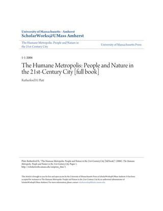 University of Massachusetts - Amherst
ScholarWorks@UMass Amherst
The Humane Metropolis: People and Nature in
                                                                                                 University of Massachusetts Press
the 21st-Century City


1-1-2006

The Humane Metropolis: People and Nature in
the 21st-Century City [full book]
Rutherford H. Platt




Platt, Rutherford H., "The Humane Metropolis: People and Nature in the 21st-Century City [full book]" (2006). The Humane
Metropolis: People and Nature in the 21st-Century City. Paper 1.
http://scholarworks.umass.edu/umpress_thm/1


This Article is brought to you for free and open access by the University of Massachusetts Press at ScholarWorks@UMass Amherst. It has been
accepted for inclusion in The Humane Metropolis: People and Nature in the 21st-Century City by an authorized administrator of
ScholarWorks@UMass Amherst. For more information, please contact scholarworks@library.umass.edu.
 