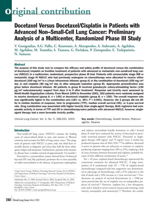 o riginal contribution
       Docetaxel Versus Docetaxel/Cisplatin in Patients with
       Advanced Non–Small-Cell Lung Cancer: Preliminary
       Analysis of a Multicenter, Randomized Phase III Study
       V. Georgoulias, A.G. Pallis, C. Kourousis, A. Alexopoulos, A. Ardavanis, A. Agelidou,
       M. Agelidou, M. Toumbis, S. Tzannes, G. Pavlakou, P. Ziotopoulos, E. Tzelepatiotis,
       N. Samaras

       Abstract
       The purpose of this study was to compare the efficacy and safety profile of docetaxel versus the combination
       of docetaxel/cisplatin as frontline treatment of patients with advanced or metastatic non–small-cell lung can-
       cer (NSCLC) in a multicenter, randomized, prospective phase III trial. Patients with unresectable stage IIIB or
       metastatic stage IV NSCLC who had previously undergone no chemotherapy were allocated to receive either
       docetaxel (100 mg/m2 in a 1-hour intravenous infusion; group A) or the combination of docetaxel (100 mg/m2
       day 1) and cisplatin (80 mg/m2 day 2) after adequate hydration (group B). Appropriate premedication was
       given before docetaxel infusion. All patients in group B received granulocyte colony-stimulating factor (150
       µg/m2 subcutaneously) support from days 3 to 9 after treatment. Response and toxicity were assessed by
       World Health Organization criteria. From March 1999 to November 2001, 302 patients were randomly assigned
       to receive docetaxel (group A, n = 146) or docetaxel/cisplatin (group B, n = 156). The overall response rate
       was significantly higher in the combination arm (18% vs. 36%; P < 0.001). However, the 2 groups did not dif-
       fer in median duration of response, time to progression (TTP), median overall survival (OS), or 1-year survival
       rate. Drug combination was associated with higher toxicity than single-agent therapy. Both regimens had com-
       parable activity in terms of TTP and OS in chemotherapy-naive patients with advanced NSCLC; however, single-
       agent therapy had a more favorable toxicity profile.

       Clinical Lung Cancer, Vol. 4, No. 5, 288-293, 2003                      Key words: Chemotherapy, Growth factors, Platinum
                                                                               agents, Taxanes


       Introduction                                                            and induces microtubule bundle formation in cells.4 Several
          Non–small-cell lung cancer (NSCLC) remains the leading               phase II trials have evaluated the activity of docetaxel in previ-
       cause of cancer-related death in men and women in Western               ously untreated patients with NSCLC. Docetaxel as single-
       countries and accounts for 80% of lung cancer cases.1 The prog-         agent therapy (100 mg/m2 and 75 mg/m2 every 3 weeks) has
       nosis of patients with NSCLC is poor; only one third have re-           produced response rates of 26%-54%.5-10 In addition, docetaxel
       sectable disease at diagnosis and more than half die from subse-        is active in patients who are refractory or resistant to cisplatin,
       quent relapse and metastases. Furthermore, patients with metasta-       producing responses ranging from 18% to 25%, implying a lack
       tic disease have a median survival of approximately 5-6 months.2        of cross-resistance between docetaxel and cisplatin, probably be-
          Docetaxel is a semisynthetic taxane derived from 10-deacetyl         cause of their different mechanisms of action.11
       baccatin III3 and, like paclitaxel, promotes the in vitro assembly         For > 10 years, cisplatin-based chemotherapy represented the
       of stable microtubules in the absence of guanosine triphosphate         cornerstone treatment for advanced NSCLC. A large meta-
                                                                               analysis of 8 randomized trials (N = 778) of cisplatin-based
                                                                               chemotherapy compared with best supportive care demonstrat-
       Lung Cancer Group, Hellenic Oncology Research Group (LCG-HORG),         ed an advantage of chemotherapy, with a 27% reduction in the
       and Department of Medical Oncology, University Hospital of Heraklion,
       Crete, Greece                                                           risk of death and a 10% increase in 1-year survival rate.12 Fur-
       Submitted: Dec 27, 2002; Revised: Mar 6, 2003; Accepted: Mar 14, 2003
                                                                               thermore, an analysis of survival determinants in > 2500 pa-
       Address for correspondence: V. Georgoulias, MD, Department of Medical
                                                                               tients proved that the use of cisplatin was an independent pre-
       Oncology, University Hospital of Heraklion, P.O. Box 1352, 71110,       dictor of survival.13 However, cisplatin has a low therapeutic
       Heraklion, Crete, Greece                                                ratio and is related to severe toxicity (nausea and vomiting, renal
       Fax: 30-810-392802; e-mail: georgoul@med.uoc.gr
                                                                               toxicity, neuropathy, and ototoxicity).14 Therefore, the combi-


288   Clinical Lung Cancer March 2003
 