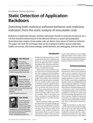SCHWERPUNKT




Chris Wysopal, Chris Eng, Tyler Shields


Static	Detection	of	Application	
Backdoors
Detecting	both	malicious	software	behavior	and	malicious	
indicators	from	the	static	analysis	of	executable	code
Backdoors in legitimate software, whether maliciously inserted or carelessly introduced, are a
risk that should be detected prior to the affected software or system being deployed.
Automated static analysis of executable code can detect many classes of malicious behavior.
This paper will cover the techniques that can be employed to detect special credentials,
hidden commands, information leakage, rootkit behavior, anti-debugging, and time bombs.


                                                                         Introduction          ing for rootkit behavior and anti-debug-
                                                                                               ging functionality. If the analyzer finds
                                                Backdoors in legitimate software, wheth-       these “anti-reverse engineering” patterns,
                 Chris Wysopal                  er maliciously inserted or carelessly intro-   further inspection should be performed to
                                                duced, are a risk that should be detected      determine what the software is hiding.
                 CTO and Co-
                                                prior to the affected software or system be-
                 Founder of Vera-
                                                ing deployed. We call software and devic-
                 code. He is vulnera-
                 bility researcher and
                                                es that come with malicious functionality                    Technical Summary
                                                built in, “Certified Pre-Owned”.
                 the author of „The
                                                   Modern static analysis methods can de-      Backdoors are a method of bypassing au-
 Art of Software Security Testing“
 E-Mail: cwysopal@Veracode.com                  tect many classes of common vulnerabili-       thentication or other security controls in
                                                ties. Static analyzers do this by building a   order to access a computer system or the
                                                semantic model of the software which typ-      data contained on that system. Backdoors
                 Chris Eng                      ically includes control flow and data flow     can exist at the system level, in a crypto-
                                                graphs. This model is then scanned for         graphic algorithm, or within an applica-
                  Senior Director of            patterns that typically lead to vulnerabili-   tion. We have concentrated on application
                  Research at Vera-             ties such as buffer overflows. Static analy-   backdoors which are embedded within the
                  code. He is respon-
                                                sis methods can also be targeted at detect-    code of a legitimate application. We define
                  sible for integrating
                                                ing code that offers backdoor functional-      application backdoors as versions of legit-
                  security expertise
                                                ity to an attacker who knows of its exis-      imate software modified to bypass securi-
 and prioritize the security feature set
                                                tence. Binary static analysis has the pow-     ty mechanisms under certain conditions.
 of Veracode‘s service
                                                erful capability of being able to use static   These legitimate programs are meant to be
 offerings.
 E-Mail: ceng@Veracode.com                      analysis techniques when source code is        installed and running on a system with
                                                not available, which is the typical case       the full knowledge and approval of the
                                                when a consumer is concerned about de-         system operator. Application backdoors
                 Tyler Shields                  tecting a backdoor in a product they have      can result in the compromise of the data
                                                purchased.                                     and transactions performed by an applica-
                  Senior Researcher                Special credentials, hidden commands,       tion. They can also result in system com-
                  for the Veracode              and unintended information leakage are a       promise.
                  Research Team
                                                few of the types of application backdoors         Application backdoors are often insert-
                  whose responsibili-
                                                that have been discovered in commercial        ed in the code by someone who has legiti-
                  ties include under-
                                                and open source software. Rules can be         mate access to the code. Other times the
 standing and ex-amining security
                                                created for a static analyzer to inspect for   source code or binary to an application is
 and attack methods for integration
                                                these patterns. Rules can also be created      modified by someone who has compro-
 into the Veracode products.
 E-Mail: tshields@Veracode.com                  that inspect for evidence that someone is      mised the system where the source code is
                                                hiding functionality in software by look-      maintained or the binary is distributed.

DuD • Datenschutz und Datensicherheit      3 | 2010                                                                                   149
 