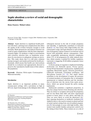Arch Gynecol Obstet (2007) 275:117–119
DOI 10.1007/s00404-006-0233-0

 O RI G I NAL ART I C LE



Septic abortion: a review of social and demographic
characteristics
Henry Osazuwa · Michael Aziken




Received: 24 June 2006 / Accepted: 4 August 2006 / Published online: 1 September 2006
© Springer-Verlag 2006


Abstract Septic abortion is a signiWcant health prob-              subsequent increase in the risk of ectopic pregnancy
lem with short- and long-term complications that aVect             and infertility, it signiWcantly contributes to maternal
the quality of life of those fortunate enough to avoid             death [4, 11]. Any society with a high fertility rate, low
mortality. Both spontaneous and induced abortion can               contraceptive usage and legal obstacles to safe termina-
result in septic complications, with the latter dispropor-         tion of pregnancy exposes women to an intricate web of
tionately higher. Its incidence is high in environments            factors with potentially adverse consequences. Clini-
with restrictive abortion laws, as clandestine proce-              cally recognizable spontaneous abortion complicates
dures by non-doctors in unhygienic settings are preva-             about 15% of all pregnancies [3], while induced abor-
lent. This study shows that it is still more common                tion, which remains a method for fertility regulation,
among teenagers and mainly performed by health pro-                represents a staggering 30–60 million pregnancy losses
fessionals, which means that health care interventions             annually [16].
should be re-evaluated and appropriately directed to                  A diverse group of organism is implicated including
preserve the reproductive health status of this vulnera-           Escherichia coli, Klebsiella species, Proteus species,
ble population.                                                    Group B beta-haemolytic streptococcus, staphylococcal
                                                                   organisms, Bacteriodes species, Neisseria gonorrhoeae,
Keywords Abortion · Pelvic sepsis · Contraception ·                Chlamydia trachomatis, Clostridium perfringens, and
Maternal mortality                                                 Mycoplasma hominis [12, 13]. Two major factors
                                                                   contribute to the development of sepsis: the presence
                                                                   of retained products of conception due to incomplete
Introduction                                                       spontaneous or induced abortion and the introduc-
                                                                   tion of infection into the uterus from septic proce-
Septic abortion is an important problem in many                    dures, which can spread beyond the pelvis causing
resource-poor settings, with a prevalence as high as               septicaemia.
86% [2]. Apart from damage to the fallopian tubes with                Adolescents constitute a signiWcant proportion, as
                                                                   they face unique barriers from obtaining safe abortion.
                                                                   They are slower to recognize and accept the pregnancy
                                                                   and are less likely than older and more experienced
H. Osazuwa                                                         women to know where to seek advice and help [1].
Department of Obstetrics and Gynaecology,
                                                                   They are more likely to avoid the physician’s fee,
Igbinedion University Teaching Hospital,
Edo State, Nigeria                                                 thus exposing themselves to ineVective methods [10].
                                                                   Added to these is the need to remain in school and fear
H. Osazuwa (&) · M. Aziken                                         of social reprisal arising from out-of-wedlock pregnan-
Department of Obstetrics and Gynaecology,
                                                                   cies [9]. Increasingly in areas with high fertility, older
University of Benin Teaching Hospital,
PMB 1111 Edo State, Nigeria                                        women want smaller families and greater control over
e-mail: drhenryosazuwa@yahoo.co.uk                                 the timing of their births. These women are at a risk of


                                                                                                                   123
 