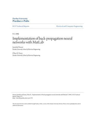 Purdue University
Purdue e-Pubs
ECE Technical Reports Electrical and Computer Engineering
9-1-1992
Implementation of back-propagation neural
networks with MatLab
Jamshid Nazari
Purdue University School of Electrical Engineering
Okan K. Ersoy
Purdue University School of Electrical Engineering
This document has been made available through Purdue e-Pubs, a service of the Purdue University Libraries. Please contact epubs@purdue.edu for
additional information.
Nazari, Jamshid and Ersoy, Okan K., "Implementation of back-propagation neural networks with MatLab" (1992). ECE Technical
Reports. Paper 275.
http://docs.lib.purdue.edu/ecetr/275
 