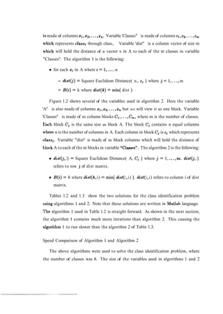is made of columns XI, 2 2 , ...,x,. Variable 'Classes" is made of columns cl,c2,...,cm
which represents classl through class,. Variable 'dist" is a column vector of size m
which will hold the distance of a vector x in A to each of the m classes in variable
"Classesn
. The algorithm 1 is the following:
for each xi in A where i = 1,...,n
- dist(j) = Square Euclidean Distance( x;, c; ) where j = 1,...,m
- B(i) = k where dist(k) = min( dist )
Figure 1.2 shows several of the variables used in algorithm 2. Here the variable
'An
is also made of columns xl,x2,...,x, but we will view it as one block. Variable
'Classesn
is made of m column blocks e l , ...,C,, where m is the number of classes.
Each block Cj is the same size as block A. The block C; contains n equal columns
where n is the number of columns in A. Each column in block Cj is cj which represents
classj. Variable "distn
is made of m block columns which will hold the distance of
bllock A to each of the m blocks in variable uClasses". The algorithm 2 is the following:
dist(j,:) = Square Euclidean Distance( A, Cj ) where j = l!,...,m. dist(j,:)
refers to row j of dist matrix.
B(i) = k where dist(k,i) = min( did(:, i) ). did(:, i) refers to column i of dist
matrix.
Tables 1.2 and 1.3 show the two solutions for the class identification problem
using algorithms 1 and 2. Note that these solutions are written in 'Matlab language.
The algorithm 1 used in Table 1.2 is straight forward. As shown in the next section,
the algorithm 1 contains much more iterations than algorithm 2. This causing the
aJgorithm 1 to run slower than the algorithm 2 of Table 1.3.
Speed Comparison of Algorithm 1 and Algorithm 2
The above algorithms were used to solve the class identification problem, where
the number of classes was 8. The size of the variables used in algorithms 1 and 2
 