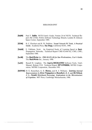 BIBLIOGRAPHY
[Baf89] Paul T. Baffes. NETS Users's Guide, Version 2.0 of NETS. Technical Re-
port JSC-23366, NASA, Software Technology Branch, Lyndon B. Johnson
Space Center, September 1989.
[ED901 R. C. Eberhart and R. W. Dobbins. Neuml Network PC Tools, A Practical
Guide. Academic Press, San Diego, California 92101, 1990.
[Fah88] E. Fahlman, Scott. An Empirical Study of Learning Speed in Back-
Propagation Networks. Technical Report CMU-CS-88-162, CMU, CMU,
September 1988.
[Inc9OJ The MathWorks Inc. PRO-MATLAB for Sun Workstations, User's Guide.
The MathWorks Inc., January 1990.
[Lei911 Russell R. Leighton. The Aspirin/MIGRAINES Software Tools, User's
Manual, Release V5.0. Technical Report MP-91W00050, MITRE Corpo-
ration, MITRE Corporation, December 1991.
[RHW86] D. E. Rumelhart, G. E. Hinton, and R. J. Williams. Leaning Internal
Representaions by Ewvr Propagation in Rumelhart, D. E. and McClelland,
J. L., Pamllel Distributed Processing: Explorations in the Microstructure
of Cognition. MIT Press, Cambridge Massachusette, 1986.
 