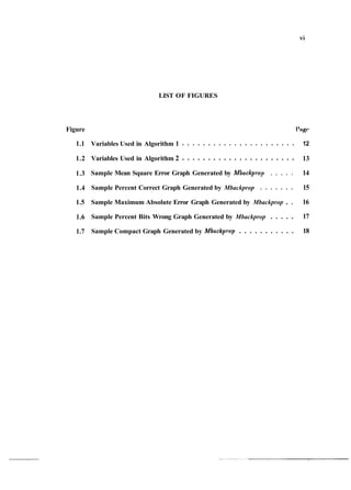 LIST OF FIGURES
Figure
1.1
1.2
1.3
1.4
1.5
1.6
1.7
I't~gt-
. . . . . . . . . . . . . . . . . . . . . .Variables Used in Algorithm 1 12
. . . . . . . . . . . . . . . . . . . . . .Variables Used in Algorithm 2 13
Sample Mean Square Error Graph Generated by Mbackprop . . . . . 14
. . . . . . .Sample Percent Correct Graph Generated by Mbackprop 15
Sample Maximum Absolute Error Graph Generated by Mbackprop . . 16
. . . . .Sample Percent Bits Wrong Graph Generated by Mbackprop 17
. . . . . . . . . . .Sample Compact Graph Generated by Mbackprop 18
 