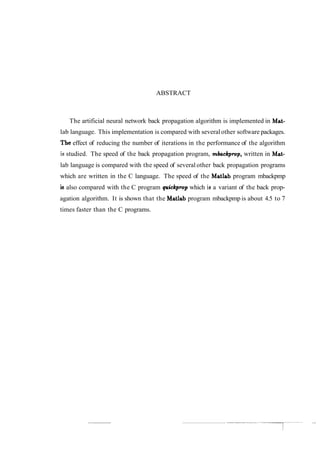 ABSTRACT
The artificial neural network back propagation algorithm is implemented in Mat-
lab language. This implementation is compared with severalother software packages.
The effect of reducing the number of iterations in the performance of the algorithm
iai studied. The speed of the back propagation program, mkckpmp, written in Mat-
lab language is compared with the speed of several other back propagation programs
which are written in the C language. The speed of the Matlab program mbackpmp
is,also compared with the C program quickpmp which is a variant of the back prop-
agation algorithm. It is shown that the Matlab program mbackpmp is about 4.5 to 7
times faster than the C programs.
 