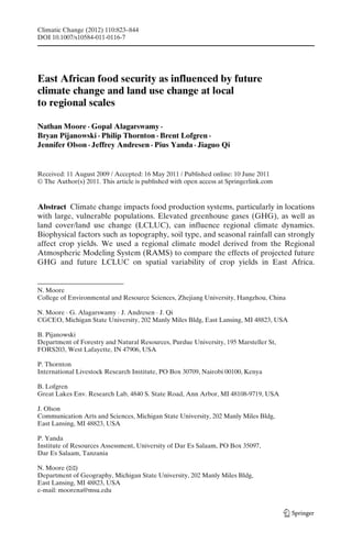 Climatic Change (2012) 110:823–844
DOI 10.1007/s10584-011-0116-7




East African food security as influenced by future
climate change and land use change at local
to regional scales

Nathan Moore · Gopal Alagarswamy ·
Bryan Pijanowski · Philip Thornton · Brent Lofgren ·
Jennifer Olson · Jeffrey Andresen · Pius Yanda · Jiaguo Qi


Received: 11 August 2009 / Accepted: 16 May 2011 / Published online: 10 June 2011
© The Author(s) 2011. This article is published with open access at Springerlink.com



Abstract Climate change impacts food production systems, particularly in locations
with large, vulnerable populations. Elevated greenhouse gases (GHG), as well as
land cover/land use change (LCLUC), can influence regional climate dynamics.
Biophysical factors such as topography, soil type, and seasonal rainfall can strongly
affect crop yields. We used a regional climate model derived from the Regional
Atmospheric Modeling System (RAMS) to compare the effects of projected future
GHG and future LCLUC on spatial variability of crop yields in East Africa.


N. Moore
College of Environmental and Resource Sciences, Zhejiang University, Hangzhou, China

N. Moore · G. Alagarswamy · J. Andresen · J. Qi
CGCEO, Michigan State University, 202 Manly Miles Bldg, East Lansing, MI 48823, USA

B. Pijanowski
Department of Forestry and Natural Resources, Purdue University, 195 Marsteller St,
FORS203, West Lafayette, IN 47906, USA

P. Thornton
International Livestock Research Institute, PO Box 30709, Nairobi 00100, Kenya

B. Lofgren
Great Lakes Env. Research Lab, 4840 S. State Road, Ann Arbor, MI 48108-9719, USA

J. Olson
Communication Arts and Sciences, Michigan State University, 202 Manly Miles Bldg,
East Lansing, MI 48823, USA

P. Yanda
Institute of Resources Assessment, University of Dar Es Salaam, PO Box 35097,
Dar Es Salaam, Tanzania

N. Moore (B  )
Department of Geography, Michigan State University, 202 Manly Miles Bldg,
East Lansing, MI 48823, USA
e-mail: moorena@msu.edu
 