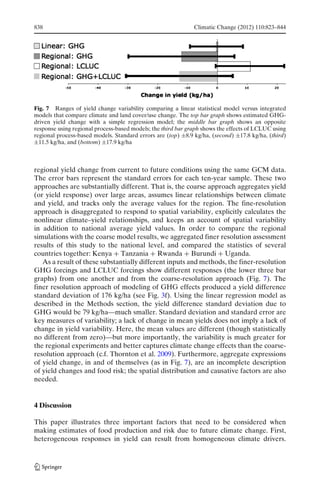 838                                                           Climatic Change (2012) 110:823–844




Fig. 7 Ranges of yield change variability comparing a linear statistical model versus integrated
models that compare climate and land cover/use change. The top bar graph shows estimated GHG-
driven yield change with a simple regression model; the middle bar graph shows an opposite
response using regional process-based models; the third bar graph shows the effects of LCLUC using
regional process-based models. Standard errors are (top) ±8.9 kg/ha, (second) ±17.8 kg/ha, (third)
±11.5 kg/ha, and (bottom) ±17.9 kg/ha



regional yield change from current to future conditions using the same GCM data.
The error bars represent the standard errors for each ten-year sample. These two
approaches are substantially different. That is, the coarse approach aggregates yield
(or yield response) over large areas, assumes linear relationships between climate
and yield, and tracks only the average values for the region. The fine-resolution
approach is disaggregated to respond to spatial variability, explicitly calculates the
nonlinear climate–yield relationships, and keeps an account of spatial variability
in addition to national average yield values. In order to compare the regional
simulations with the coarse model results, we aggregated finer resolution assessment
results of this study to the national level, and compared the statistics of several
countries together: Kenya + Tanzania + Rwanda + Burundi + Uganda.
   As a result of these substantially different inputs and methods, the finer-resolution
GHG forcings and LCLUC forcings show different responses (the lower three bar
graphs) from one another and from the coarse-resolution approach (Fig. 7). The
finer resolution approach of modeling of GHG effects produced a yield difference
standard deviation of 176 kg/ha (see Fig. 3f). Using the linear regression model as
described in the Methods section, the yield difference standard deviation due to
GHG would be 79 kg/ha—much smaller. Standard deviation and standard error are
key measures of variability; a lack of change in mean yields does not imply a lack of
change in yield variability. Here, the mean values are different (though statistically
no different from zero)—but more importantly, the variability is much greater for
the regional experiments and better captures climate change effects than the coarse-
resolution approach (c.f. Thornton et al. 2009). Furthermore, aggregate expressions
of yield change, in and of themselves (as in Fig. 7), are an incomplete description
of yield changes and food risk; the spatial distribution and causative factors are also
needed.


4 Discussion

This paper illustrates three important factors that need to be considered when
making estimates of food production and risk due to future climate change. First,
heterogeneous responses in yield can result from homogeneous climate drivers.
 