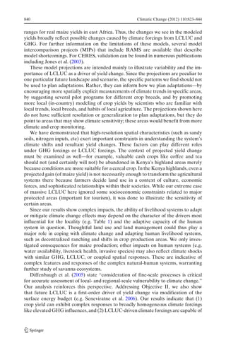 840                                                    Climatic Change (2012) 110:823–844


ranges for real maize yields in east Africa. Thus, the changes we see in the modeled
yields broadly reflect possible changes caused by climate forcings from LCLUC and
GHG. For further information on the limitations of these models, several model
intercomparison projects (MIPs) that include RAMS are available that describe
model shortcomings. For CERES, validation can be found in numerous publications
including Jones et al. (2003).
   These model projections are intended mainly to illustrate variability and the im-
portance of LCLUC as a driver of yield change. Since the projections are peculiar to
one particular future landscape and scenario, the specific patterns we find should not
be used to plan adaptations. Rather, they can inform how we plan adaptations—by
encouraging more spatially explicit measurements of climate trends in specific areas,
by suggesting several pilot programs for different crop breeds, and by promoting
more local (in-country) modeling of crop yields by scientists who are familiar with
local trends, local breeds, and habits of local agriculture. The projections shown here
do not have sufficient resolution or generalization to plan adaptations, but they do
point to areas that may show climate sensitivity; these areas would benefit from more
climate and crop monitoring.
   We have demonstrated that high-resolution spatial characteristics (such as sandy
soils, nitrogen inputs, etc) exert important constraints in understanding the system’s
climate shifts and resultant yield changes. These factors can play different roles
under GHG forcings or LCLUC forcings. The context of projected yield change
must be examined as well—for example, valuable cash crops like coffee and tea
should not (and certainly will not) be abandoned in Kenya’s highland areas merely
because conditions are more suitable for a cereal crop. In the Kenya highlands, even a
projected gain (of maize yield) is not necessarily enough to transform the agricultural
systems there because farmers decide land use in a context of culture, economic
forces, and sophisticated relationships within their societies. While our extreme case
of massive LCLUC here ignored some socioeconomic constraints related to major
protected areas (important for tourism), it was done to illustrate the sensitivity of
certain areas.
   Since our results show complex impacts, the ability of livelihood systems to adapt
or mitigate climate change effects may depend on the character of the drivers most
influential for the locality (e.g. Table 1) and the adaptive capacity of the human
system in question. Thoughtful land use and land management could thus play a
major role in coping with climate change and adapting human livelihood systems,
such as decentralized ranching and shifts in crop production areas. We only inves-
tigated consequences for maize production; other impacts on human systems (e.g.
water availability, livestock health, invasive species) may also reflect climate shocks
with similar GHG, LCLUC, or coupled spatial responses. These are indicative of
complex features and responses of the complex natural-human systems, warranting
further study of savanna ecosystems.
   Diffenbaugh et al. (2005) state “consideration of fine-scale processes is critical
for accurate assessment of local- and regional-scale vulnerability to climate change.”
Our analysis reinforces this perspective. Addressing Objective II, we also show
that future LCLUC is a first-order driver of yield change via modification of the
surface energy budget (e.g. Seneviratne et al. 2006). Our results indicate that (1)
crop yield can exhibit complex responses to broadly homogeneous climate forcings
like elevated GHG influences, and (2) LCLUC-driven climate forcings are capable of
 