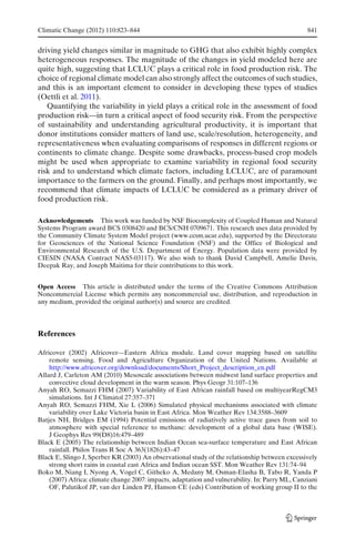 Climatic Change (2012) 110:823–844                                                               841


driving yield changes similar in magnitude to GHG that also exhibit highly complex
heterogeneous responses. The magnitude of the changes in yield modeled here are
quite high, suggesting that LCLUC plays a critical role in food production risk. The
choice of regional climate model can also strongly affect the outcomes of such studies,
and this is an important element to consider in developing these types of studies
(Oettli et al. 2011).
   Quantifying the variability in yield plays a critical role in the assessment of food
production risk—in turn a critical aspect of food security risk. From the perspective
of sustainability and understanding agricultural productivity, it is important that
donor institutions consider matters of land use, scale/resolution, heterogeneity, and
representativeness when evaluating comparisons of responses in different regions or
continents to climate change. Despite some drawbacks, process-based crop models
might be used when appropriate to examine variability in regional food security
risk and to understand which climate factors, including LCLUC, are of paramount
importance to the farmers on the ground. Finally, and perhaps most importantly, we
recommend that climate impacts of LCLUC be considered as a primary driver of
food production risk.

Acknowledgements This work was funded by NSF Biocomplexity of Coupled Human and Natural
Systems Program award BCS 0308420 and BCS/CNH 0709671. This research uses data provided by
the Community Climate System Model project (www.ccsm.ucar.edu), supported by the Directorate
for Geosciences of the National Science Foundation (NSF) and the Office of Biological and
Environmental Research of the U.S. Department of Energy. Population data were provided by
CIESIN (NASA Contract NAS5-03117). We also wish to thank David Campbell, Amelie Davis,
Deepak Ray, and Joseph Maitima for their contributions to this work.


Open Access This article is distributed under the terms of the Creative Commons Attribution
Noncommercial License which permits any noncommercial use, distribution, and reproduction in
any medium, provided the original author(s) and source are credited.




References

Africover (2002) Africover—Eastern Africa module. Land cover mapping based on satellite
    remote sensing. Food and Agriculture Organization of the United Nations. Available at
    http://www.africover.org/download/documents/Short_Project_description_en.pdf
Allard J, Carleton AM (2010) Mesoscale associations between midwest land surface properties and
    convective cloud development in the warm season. Phys Geogr 31:107–136
Anyah RO, Semazzi FHM (2007) Variability of East African rainfall based on multiyearRegCM3
    simulations. Int J Climatol 27:357–371
Anyah RO, Semazzi FHM, Xie L (2006) Simulated physical mechanisms associated with climate
    variability over Lake Victoria basin in East Africa. Mon Weather Rev 134:3588–3609
Batjes NH, Bridges EM (1994) Potential emissions of radiatively active trace gases from soil to
    atmosphere with special reference to methane: development of a global data base (WISE).
    J Geophys Res 99(D8)16:479–489
Black E (2005) The relationship between Indian Ocean sea-surface temperature and East African
    rainfall. Philos Trans R Soc A 363(1826):43–47
Black E, Slingo J, Sperber KR (2003) An observational study of the relationship between excessively
    strong short rains in coastal east Africa and Indian ocean SST. Mon Weather Rev 131:74–94
Boko M, Niang I, Nyong A, Vogel C, Githeko A, Medany M, Osman-Elasha B, Tabo R, Yanda P
    (2007) Africa: climate change 2007: impacts, adaptation and vulnerability. In: Parry ML, Canziani
    OF, Palutikof JP, van der Linden PJ, Hanson CE (eds) Contribution of working group II to the
 