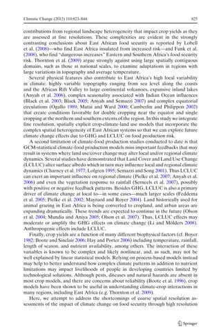 Climatic Change (2012) 110:823–844                                                 825


contributions from regional landscape heterogeneity that impact crop yields as they
are assessed at fine resolutions. These complexities are evident in the strongly
contrasting conclusions about East African food security as reported by Lobell
et al. (2008)—who find East Africa insulated from increased risk—and Funk et al.
(2008), who find “dangerous increases” Eastern and Southern Africa’s food security
risk. Thornton et al. (2009) argue strongly against using large spatially contiguous
domains, such as those at national scales, to examine adaptations in regions with
large variations in topography and average temperature.
   Several physical features also contribute to East Africa’s high local variability
in climate: highly variable topography ranging from sea level along the coasts
and the African Rift Valley to large continental volcanoes, expansive inland lakes
(Anyah et al. 2006), complex seasonality associated with Indian Ocean influences
(Black et al. 2003; Black 2005; Anyah and Semazzi 2007) and complex equatorial
circulations (Ogallo 1989; Mutai and Ward 2000; Camberlin and Philippon 2002)
that create conditions favorable for double cropping near the equator and single
cropping at the northern and southern extents of the region. In this study we integrate
fine resolution, spatially explicit crop-climate-land use models that incorporate the
complex spatial heterogeneity of East African systems so that we can explore future
climate change effects due to GHG and LCLUC on food production risk.
   A second limitation of climate-food production studies conducted to date is that
GCM-statistical climate-food production models miss important feedbacks that may
result in systems where land use/cover change may alter local and/or regional climate
dynamics. Several studies have demonstrated that Land Cover and Land Use Change
(LCLUC) alter surface albedo which in turn may influence local and regional climate
dynamics (Charney et al. 1977; Lofgren 1995; Semazzi and Song 2001). Thus LCLUC
can exert an important influence on regional climate (Pielke et al. 2007; Anyah et al.
2006) and even the vegetation response to rainfall (Serneels et al. 2007), possibly
with positive or negative feedback patterns. Besides GHG, LCLUC is also a primary
driver of climate change at local to—in some cases—much larger scales (Feddema
et al. 2005; Pielke et al. 2002; Maynard and Royer 2004). Land historically used for
animal grazing in East Africa is being converted to cropland, and urban areas are
expanding dramatically. These trends are expected to continue in the future (Olson
et al. 2004; Mundia and Aniya 2005; Olson et al. 2007). Thus, LCLUC effects may
moderate or amplify the GHG effects on climate change (Li and Mölders 2008).
Anthropogenic effects include LCLUC.
   Finally, crop yields are a function of many different biophysical factors (cf. Boyer
1982; Boote and Sinclair 2006; Hay and Porter 2006) including temperature, rainfall,
length of season, and nutrient availability, among others. The interaction of these
variables is known to be complex and likely nonlinear, and, as such, may not be
well explained by linear statistical models. Relying on process-based models instead
may help to better understand how complex climate patterns in addition to nutrient
limitations may impact livelihoods of people in developing countries limited by
technological solutions. Although pests, diseases and natural hazards are absent in
most crop models, and there are concerns about reliability (Boote et al. 1996), crop
models have been shown to be useful in understanding climate-crop interactions in
many regions, including East Africa (e.g. Thornton et al. 2009).
   Here, we attempt to address the shortcomings of coarse spatial resolution as-
sessments of the impact of climate change on food security through high resolution
 