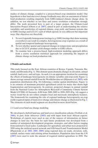 826                                                     Climatic Change (2012) 110:823–844


studies of climate change, coupled to a process-based crop simulation model. Our
hypothesis is that land use/cover change feedbacks may alter an assessment of future
food production resulting singularly from GHG-induced climate change alone. In
addition, we test whether or not finer and coarse resolution evaluations strongly
differ. The work presented here is part of a larger project, the Climate-Land
Interaction Project (Olson et al. 2007), aimed in part at understanding the relative
variability and sensitivities of regional climate, crop yield, and human systems due
to GHG forcings and LCLUC each of which operate in very different but important
ways. Our objectives are threefold:
  I. To test if spatially homogenous forcings (e.g. GHG forcings that show warming
     everywhere) can result in complex, heterogeneous crop responses as a result of
     spatial and temporal landscape heterogeneity.
 II. To test whether spatial and temporal changes in temperature and precipitation
     due to LCLUC produce yield changes similar to GHG effects.
III. To examine how a process-based, high-resolution modeling approach differs
     from a coarse resolution statistical approach for estimating the impacts of
     climate change on food production risk.


2 Models and methods

This study focused on the East African countries of Kenya, Uganda, Tanzania, Bu-
rundi, and Rwanda (Fig. 1). This domain spans dramatic changes in elevation, annual
rainfall, land cover, and soil type. As such, it is an appropriate location for examining
the effects of landscape heterogeneity on climate variables and crop yield. Figure 1a
shows average annual rainfall from the Worldclim data set (Hijmans et al. 2005), with
population distributions (Fig. 1b) following a similar spatial distribution. Figure 1c
is an estimate of maximum potential agricultural extent for maize that shows high
fragmentation and heterogeneity. In contrast, projected changes in annual rainfall
from the National Center for Atmospheric Research’s Community Climate System
Model (CCSM) 4.0 Scenario A1B from 2000–2009 to 2050–2059 (Fig. 1d) suggest a
wetter trend but do not reflect complex local and mesoscale atmospheric features.
The framework for examining the role of regional landscape heterogeneity on crop
yields required inputs of land cover change and climate change as illustrated in Fig. 2.
The elements of each model segment are described in more detail below.

2.1 Land cover/land use change modeling

We developed a hybrid land-use and land cover classification scheme (Torbick et al.
2006), in part, from Africover (2002) and with input from local African experts.
Workshops of experts were used as one of the sources of information on future
changes in land use; the basis for such future predictions was developed from a
number of anticipated development programs, strategies, and other factors ranging
from national to local scales. Landscapes for agriculture and urban were projected to
2050 using the artificial neural network and GIS based Land Transformation Model
(Pijanowski et al. 2002, 2005, 2009) using regional data on roads, elevation, soils,
rainfall, surface water and existing urban boundaries. Population data from the UN
(2007) were used to scale the amount of required rainfed agriculture to 2050. The
 