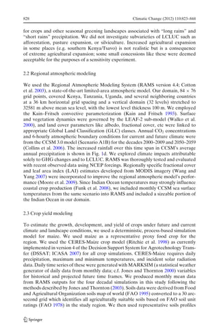 828                                                  Climatic Change (2012) 110:823–844


for crops and other seasonal greening landscapes associated with “long rains” and
“short rains” precipitation. We did not investigate subvarieties of LCLUC such as
afforestation, pasture expansion, or silviculture. Increased agricultural expansion
in some places (e.g. southern Kenya/Tsavo) is not realistic but is a consequence
of extreme agricultural expansion; some small concessions like these were deemed
acceptable for the purposes of a sensitivity experiment.

2.2 Regional atmospheric modeling

We used the Regional Atmospheric Modeling System (RAMS version 4.4; Cotton
et al. 2003), a state-of-the-art limited-area atmospheric model. Our domain, 84 × 76
grid points, covered Kenya, Tanzania, Uganda, and several neighboring countries
at a 36 km horizontal grid spacing and a vertical domain (32 levels) stretched to
32581 m above mean sea level, with the lowest level thickness 100 m. We employed
the Kain–Fritsch convective parameterization (Kain and Fritsch 1993). Surface
and vegetation dynamics were governed by the LEAF-2 sub-model (Walko et al.
2000), and land cover parameters like albedo, fractional cover, etc were linked to
appropriate Global Land Classification (GLC) classes. Annual CO2 concentrations
and 6-hourly atmospheric boundary conditions for current and future climate were
from the CCSM 3.0 model (Scenario A1B) for the decades 2000–2009 and 2050–2059
(Collins et al. 2006). The increased rainfall over this time span in CCSM’s average
annual precipitation is shown in Fig. 1d. We explored climate impacts attributable
solely to GHG changes and to LCLUC. RAMS was thoroughly tested and evaluated
with recent observed data using NCEP forcings. Regionally specific fractional cover
and leaf area index (LAI) estimates developed from MODIS imagery (Wang and
Yang 2007) were incorporated to improve the regional atmospheric model’s perfor-
mance (Moore et al. 2009). Since Indian Ocean temperatures may strongly influence
coastal crop production (Funk et al. 2008), we included monthly CCSM sea surface
temperatures from the same scenario into RAMS and included a sizeable portion of
the Indian Ocean in our domain.

2.3 Crop yield modeling

To estimate the growth, development, and yield of crops under future and current
climate and landscape conditions, we used a deterministic, process-based simulation
model for maize. We used maize as a representative proxy food crop for the
region. We used the CERES-Maize crop model (Ritchie et al. 1998) as currently
implemented in version 4 of the Decision Support System for Agrotechnology Trans-
fer (DSSAT; ICASA 2007) for all crop simulations. CERES-Maize requires daily
precipitation, maximum and minimum temperatures, and incident solar radiation
data. Daily time series of these were generated with MARKSIM (a statistical weather
generator of daily data from monthly data; c.f. Jones and Thornton 2000) variables
for historical and projected future time frames. We produced monthly mean data
from RAMS outputs for the four decadal simulations in this study following the
methods described by Jones and Thornton (2003). Soils data were derived from Food
and Agricultural Organization soils map of world (FAO 1995) converted to a 30 arc-
second grid which identifies all agriculturally suitable soils based on FAO soil unit
ratings (FAO 1978) in the study region. We then used representative soils profiles
 