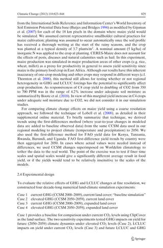 Climatic Change (2012) 110:823–844                                                 829


from the International Soils Reference and Information Center’s World Inventory of
Soil Emission Potential Data base (Batjes and Bridges 1994) as modified by Gijsman
et al. (2007) for each of the 18 km pixels in the domain where maize yield would
be simulated. We assumed current representative smallholder cultural practices for
maize cultivation; planting was assumed to occur automatically once the soil profile
has received a thorough wetting at the start of the rainy seasons, and the crop
was planted at a typical density of 3.7 plants/m2 . A nominal amount (5 kg/ha) of
inorganic N was applied to the crop at planting. CERES-Maize does not account for
the effects of pests, diseases and natural calamities such as hail. In this experiment,
maize production was simulated in major production areas of other crops (e.g. rice,
wheat, millet) as a proxy for productivity in general to assess yield sensitivity since
maize is the primary food crop in East Africa. Although our results have this inherent
inaccuracy of one-crop modeling and other crops may respond in different ways (c.f.
Thornton et al. 2008), this method still allows for testing whether or not regional
heterogeneity in GHG and LCLUC forcings has the potential to significantly affect
crop production. As responsiveness of C4 crop yield to doubling of CO2 from 350
to 700 PPM was in the range of 4.2% increase under adequate soil moisture as
summarized by Boote et al. (2010). In view of this marginal yield increase in C4 crops
under adequate soil moisture due to CO2, we did not consider it in our simulation
studies.
   For comparing climate change effects on maize yield using a coarse resolution
approach, we followed the technique of Lobell et al. (2008), as detailed in their
supplemental online material. To briefly summarize that technique, we derived
trends using the first-differences method (where year-to-year changes in modeled
data are added to baseline observed data) from the same CCSM data used in our
regional modeling to project climate (temperature and precipitation) to 2050. We
also used the first-difference method for FAO yield data for Kenya, Tanzania,
Rwanda, Burundi, and Uganda. FAO first-difference yield trends by country were
then aggregated for 2050. In cases where actual values were needed instead of
differences, we used CCSM changes superimposed on Worldclim climatology to
tether the data to the real world. The point of the exercise was to test if finer time
scales and spatial scales would give a significantly different average result in food
yield, or if the yields would tend to be relatively insensitive to the scales of the
models.

2.4 Experimental design

To evaluate the relative effects of GHG and LCLUC changes at fine resolution, we
constructed four decade-long numerical land-climate simulation experiments:

Case 1   current GHG (CCSM 2000–2009), current land cover; “baseline simulation”
Case 2   elevated GHG (CCSM 2050–2059), current land cover
Case 3   current GHG (CCSM 2000–2009), expanded land cover
Case 4   elevated GHG (CCSM 2050–2059), expanded land cover

Case 1 provides a baseline for comparison under current CO2 levels using ClipCover
as the land surface. The two sensitivity experiments tested GHG impacts on yield for
future (2050–2059) climate dynamics under elevated CO2 levels (Case 2), LCLUC
impacts on yield under current CO2 levels (Case 3) and future LCLUC and GHG
 