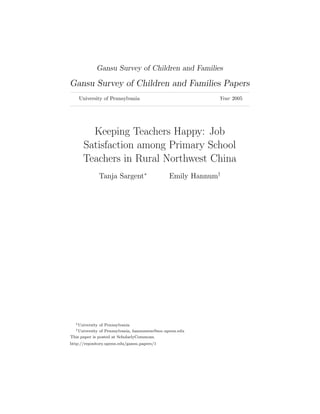 Gansu Survey of Children and Families

Gansu Survey of Children and Families Papers
    University of Pennsylvania                            Year 2005




        Keeping Teachers Happy: Job
      Satisfaction among Primary School
      Teachers in Rural Northwest China
                 Tanja Sargent∗               Emily Hannum†




  ∗ University of Pennsylvania
  † University of Pennsylvania, hannumem@soc.upenn.edu
This paper is posted at ScholarlyCommons.
http://repository.upenn.edu/gansu papers/1
 