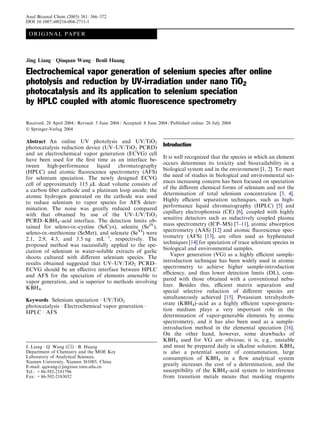 Anal Bioanal Chem (2005) 381: 366–372
DOI 10.1007/s00216-004-2711-1

 O R I GI N A L P A P E R



Jing Liang Æ Qiuquan Wang Æ Benli Huang

Electrochemical vapor generation of selenium species after online
photolysis and reduction by UV-irradiation under nano TiO2
photocatalysis and its application to selenium speciation
by HPLC coupled with atomic ﬂuorescence spectrometry

Received: 28 April 2004 / Revised: 5 June 2004 / Accepted: 8 June 2004 / Published online: 28 July 2004
Ó Springer-Verlag 2004

Abstract An online UV photolysis and UV/TiO2
photocatalysis reduction device (UV–UV/TiO2 PCRD)
                                                                    Introduction
and an electrochemical vapor generation (ECVG) cell
                                                                    It is well recognized that the species in which an element
have been used for the ﬁrst time as an interface be-
                                                                    occurs determines its toxicity and bioavailability in a
tween high-performance liquid chromatography
                                                                    biological system and in the environment [1, 2]. To meet
(HPLC) and atomic ﬂuorescence spectrometry (AFS)
                                                                    the need of studies in biological and environmental sci-
for selenium speciation. The newly designed ECVG
                                                                    ences increasing concern has been focused on speciation
cell of approximately 115 lL dead volume consists of
                                                                    of the diﬀerent chemical forms of selenium and not the
a carbon ﬁber cathode and a platinum loop anode; the
                                                                    determination of total selenium concentration [3, 4].
atomic hydrogen generated on the cathode was used
                                                                    Highly eﬃcient separation techniques, such as high-
to reduce selenium to vapor species for AFS deter-
                                                                    performance liquid chromatography (HPLC) [5] and
mination. The noise was greatly reduced compared
                                                                    capillary electrophoresis (CE) [6], coupled with highly
with that obtained by use of the UV–UV/TiO2
                                                                    sensitive detectors such as inductively coupled plasma
PCRD–KBH4–acid interface. The detection limits ob-
                                                                    mass spectrometry (ICP–MS) [7–11], atomic absorption
tained for seleno-DL-cystine (SeCys), selenite (SeIV),
                                                                    spectrometry (AAS) [12] and atomic ﬂuorescence spec-
seleno-DL-methionine (SeMet), and selenate (SeVI) were
                                                                    trometry (AFS) [13], are often used as hyphenated
2.1, 2.9, 4.3, and 3.5 ng mLÀ1, respectively. The
                                                                    techniques [14] for speciation of trace selenium species in
proposed method was successfully applied to the spe-
                                                                    biological and environmental samples.
ciation of selenium in water-soluble extracts of garlic
                                                                        Vapor generation (VG) as a highly eﬃcient sample-
shoots cultured with diﬀerent selenium species. The
                                                                    introduction technique has been widely used in atomic
results obtained suggested that UV–UV/TiO2 PCRD–
                                                                    spectrometry to achieve higher sample-introduction
ECVG should be an eﬀective interface between HPLC
                                                                    eﬃciency, and thus lower detection limits (DL), com-
and AFS for the speciation of elements amenable to
                                                                    pared with those obtained with a conventional nebu-
vapor generation, and is superior to methods involving
                                                                    lizer. Besides this, eﬃcient matrix separation and
KBH4.
                                                                    special selective reduction of diﬀerent species are
                                                                    simultaneously achieved [15]. Potassium tetrahydrob-
Keywords Selenium speciation Æ UV/TiO2
                                                                    orate (KBH4)–acid as a highly eﬃcient vapor-genera-
photocatalysis Æ Electrochemical vapor generation Æ
                                                                    tion medium plays a very important role in the
HPLC Æ AFS
                                                                    determination of vapor-generable elements by atomic
                                                                    spectrometry, and it has also been used as a sample-
                                                                    introduction method in the elemental speciation [16].
                                                                    On the other hand, however, some drawbacks of
                                                                    KBH4 used for VG are obvious; it is, e.g., unstable
J. Liang Æ Q. Wang (&) Æ B. Huang                                   and must be prepared daily in alkaline solution. KBH4
Department of Chemistry and the MOE Key                             is also a potential source of contamination, large
Laboratory of Analytical Sciences,                                  consumption of KBH4 in a ﬂow analytical system
Xiamen University, Xiamen 361005, China
E-mail: qqwang@jingxian.xmu.edu.cn                                  greatly increases the cost of a determination, and the
Tel.: +86-592-2181796                                               susceptibility of the KBH4–acid system to interference
Fax: +86-592-2183052                                                from transition metals means that masking reagents
 