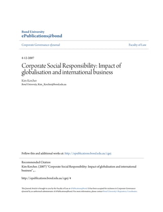 Bond University
ePublications@bond
Corporate Governance eJournal                                                                                                      Faculty of Law



4-12-2007

Corporate Social Responsibility: Impact of
globalisation and international business
Kim Kercher
Bond University, Kim_Kercher@bond.edu.au




Follow this and additional works at: http://epublications.bond.edu.au/cgej

Recommended Citation
Kim Kercher. (2007) "Corporate Social Responsibility: Impact of globalisation and international
business" ,, .

http://epublications.bond.edu.au/cgej/4


This Journal Article is brought to you by the Faculty of Law at ePublications@bond. It has been accepted for inclusion in Corporate Governance
eJournal by an authorized administrator of ePublications@bond. For more information, please contact Bond University's Repository Coordinator.
 