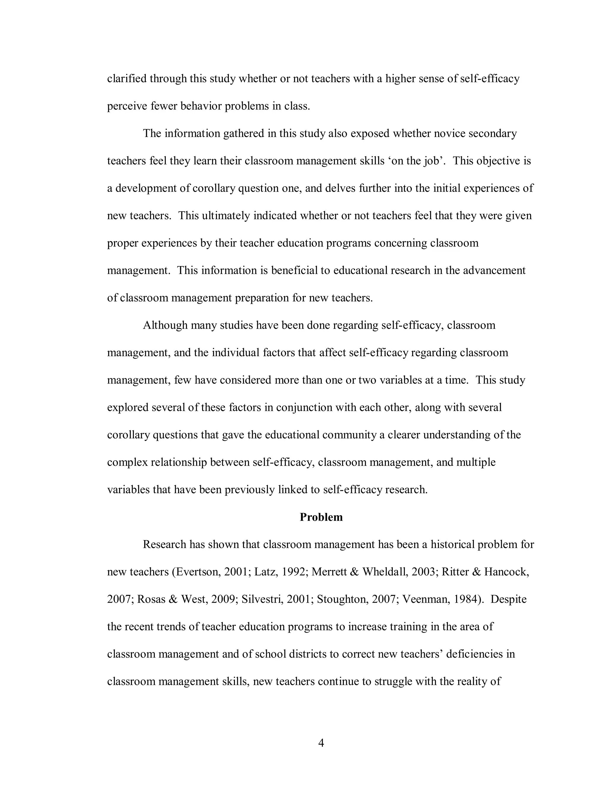clarified through this study whether or not teachers with a higher sense of self-efficacy

perceive fewer behavior problems in class.

       The information gathered in this study also exposed whether novice secondary

teachers feel they learn their classroom management skills ‘on the job’. This objective is

a development of corollary question one, and delves further into the initial experiences of

new teachers. This ultimately indicated whether or not teachers feel that they were given

proper experiences by their teacher education programs concerning classroom

management. This information is beneficial to educational research in the advancement

of classroom management preparation for new teachers.

       Although many studies have been done regarding self-efficacy, classroom

management, and the individual factors that affect self-efficacy regarding classroom

management, few have considered more than one or two variables at a time. This study

explored several of these factors in conjunction with each other, along with several

corollary questions that gave the educational community a clearer understanding of the

complex relationship between self-efficacy, classroom management, and multiple

variables that have been previously linked to self-efficacy research.

                                         Problem

       Research has shown that classroom management has been a historical problem for

new teachers (Evertson, 2001; Latz, 1992; Merrett & Wheldall, 2003; Ritter & Hancock,

2007; Rosas & West, 2009; Silvestri, 2001; Stoughton, 2007; Veenman, 1984). Despite

the recent trends of teacher education programs to increase training in the area of

classroom management and of school districts to correct new teachers’ deficiencies in

classroom management skills, new teachers continue to struggle with the reality of




                                             4
 