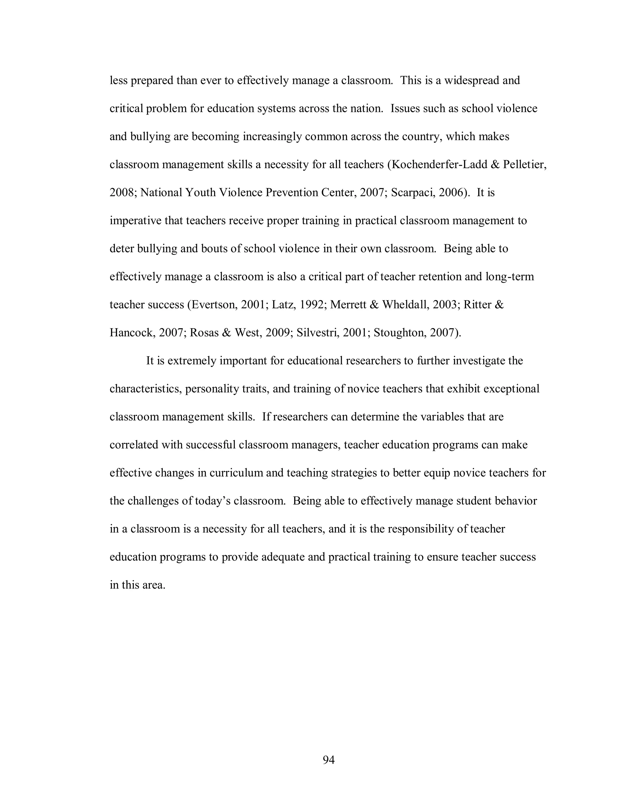 less prepared than ever to effectively manage a classroom. This is a widespread and

critical problem for education systems across the nation. Issues such as school violence

and bullying are becoming increasingly common across the country, which makes

classroom management skills a necessity for all teachers (Kochenderfer-Ladd & Pelletier,

2008; National Youth Violence Prevention Center, 2007; Scarpaci, 2006). It is

imperative that teachers receive proper training in practical classroom management to

deter bullying and bouts of school violence in their own classroom. Being able to

effectively manage a classroom is also a critical part of teacher retention and long-term

teacher success (Evertson, 2001; Latz, 1992; Merrett & Wheldall, 2003; Ritter &

Hancock, 2007; Rosas & West, 2009; Silvestri, 2001; Stoughton, 2007).

        It is extremely important for educational researchers to further investigate the

characteristics, personality traits, and training of novice teachers that exhibit exceptional

classroom management skills. If researchers can determine the variables that are

correlated with successful classroom managers, teacher education programs can make

effective changes in curriculum and teaching strategies to better equip novice teachers for

the challenges of today’s classroom. Being able to effectively manage student behavior

in a classroom is a necessity for all teachers, and it is the responsibility of teacher

education programs to provide adequate and practical training to ensure teacher success

in this area.




                                              94
 