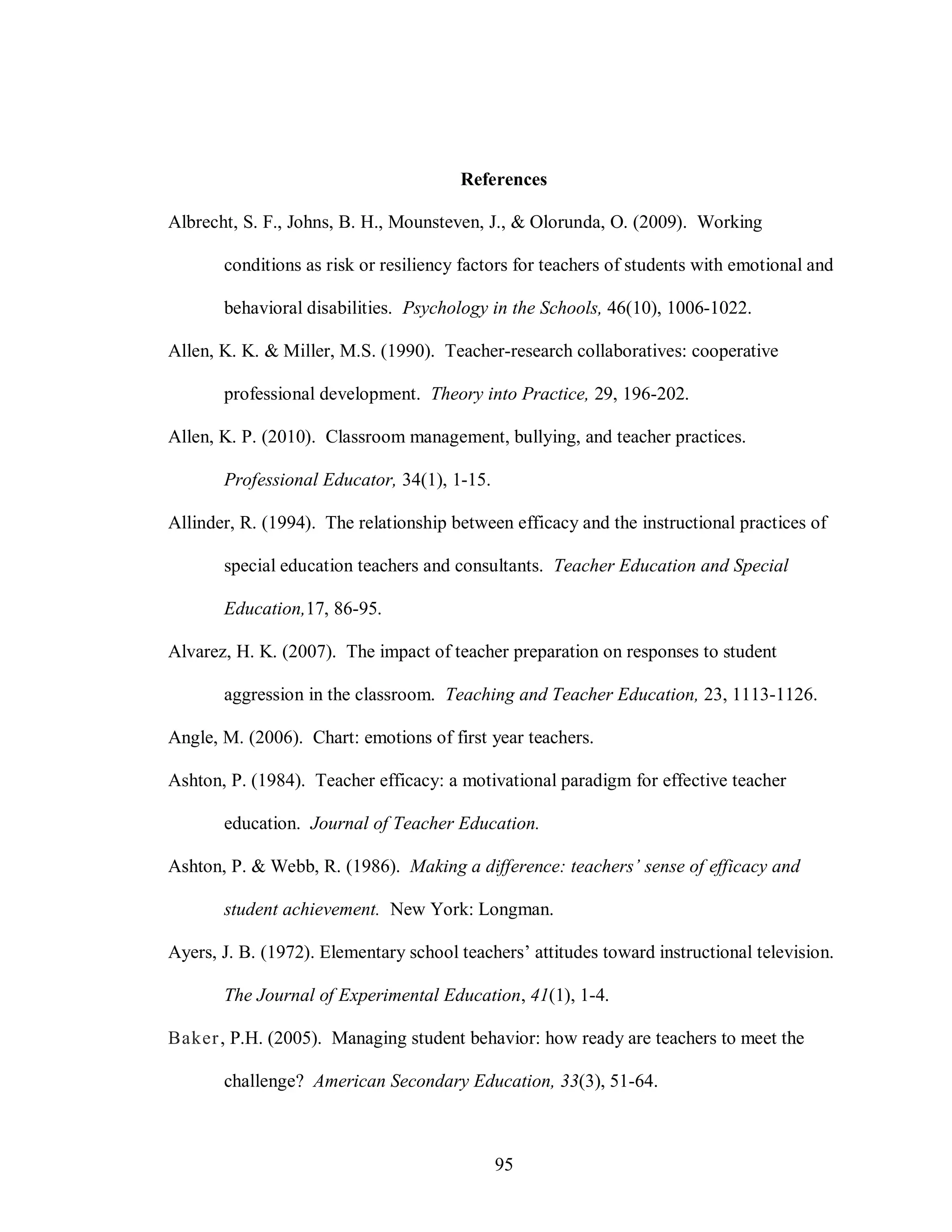 References

Albrecht, S. F., Johns, B. H., Mounsteven, J., & Olorunda, O. (2009). Working

       conditions as risk or resiliency factors for teachers of students with emotional and

       behavioral disabilities. Psychology in the Schools, 46(10), 1006-1022.

Allen, K. K. & Miller, M.S. (1990). Teacher-research collaboratives: cooperative

       professional development. Theory into Practice, 29, 196-202.

Allen, K. P. (2010). Classroom management, bullying, and teacher practices.

       Professional Educator, 34(1), 1-15.

Allinder, R. (1994). The relationship between efficacy and the instructional practices of

       special education teachers and consultants. Teacher Education and Special

       Education,17, 86-95.

Alvarez, H. K. (2007). The impact of teacher preparation on responses to student

       aggression in the classroom. Teaching and Teacher Education, 23, 1113-1126.

Angle, M. (2006). Chart: emotions of first year teachers.

Ashton, P. (1984). Teacher efficacy: a motivational paradigm for effective teacher

       education. Journal of Teacher Education.

Ashton, P. & Webb, R. (1986). Making a difference: teachers’ sense of efficacy and

       student achievement. New York: Longman.

Ayers, J. B. (1972). Elementary school teachers’ attitudes toward instructional television.

       The Journal of Experimental Education, 41(1), 1-4.

Baker , P.H. (2005). Managing student behavior: how ready are teachers to meet the

       challenge? American Secondary Education, 33(3), 51-64.



                                             95
 