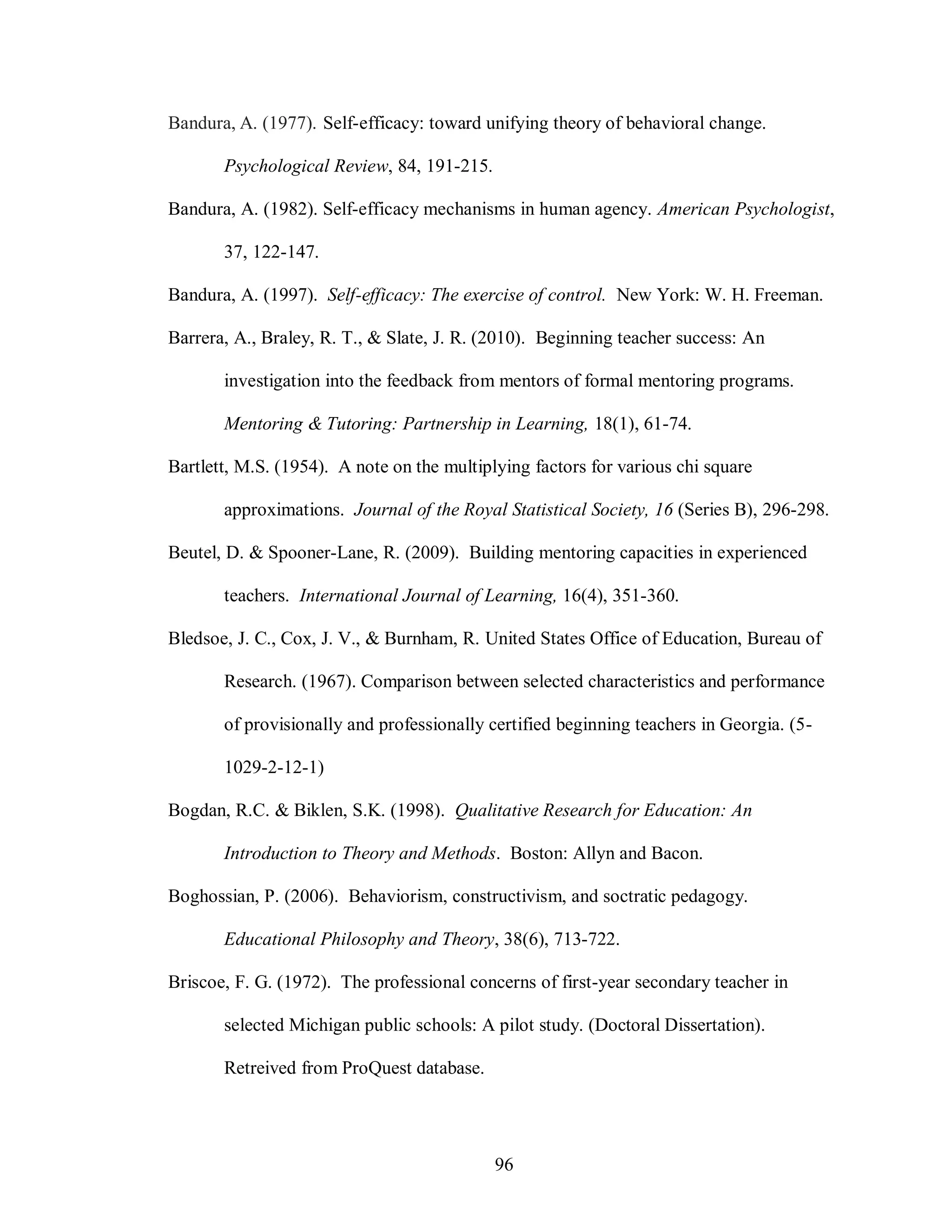 Bandura, A. (1977). Self-efficacy: toward unifying theory of behavioral change.

       Psychological Review, 84, 191-215.

Bandura, A. (1982). Self-efficacy mechanisms in human agency. American Psychologist,

       37, 122-147.

Bandura, A. (1997). Self-efficacy: The exercise of control. New York: W. H. Freeman.

Barrera, A., Braley, R. T., & Slate, J. R. (2010). Beginning teacher success: An

       investigation into the feedback from mentors of formal mentoring programs.

       Mentoring & Tutoring: Partnership in Learning, 18(1), 61-74.

Bartlett, M.S. (1954). A note on the multiplying factors for various chi square

       approximations. Journal of the Royal Statistical Society, 16 (Series B), 296-298.

Beutel, D. & Spooner-Lane, R. (2009). Building mentoring capacities in experienced

       teachers. International Journal of Learning, 16(4), 351-360.

Bledsoe, J. C., Cox, J. V., & Burnham, R. United States Office of Education, Bureau of

       Research. (1967). Comparison between selected characteristics and performance

       of provisionally and professionally certified beginning teachers in Georgia. (5-

       1029-2-12-1)

Bogdan, R.C. & Biklen, S.K. (1998). Qualitative Research for Education: An

       Introduction to Theory and Methods. Boston: Allyn and Bacon.

Boghossian, P. (2006). Behaviorism, constructivism, and soctratic pedagogy.

       Educational Philosophy and Theory, 38(6), 713-722.

Briscoe, F. G. (1972). The professional concerns of first-year secondary teacher in

       selected Michigan public schools: A pilot study. (Doctoral Dissertation).

       Retreived from ProQuest database.




                                            96
 