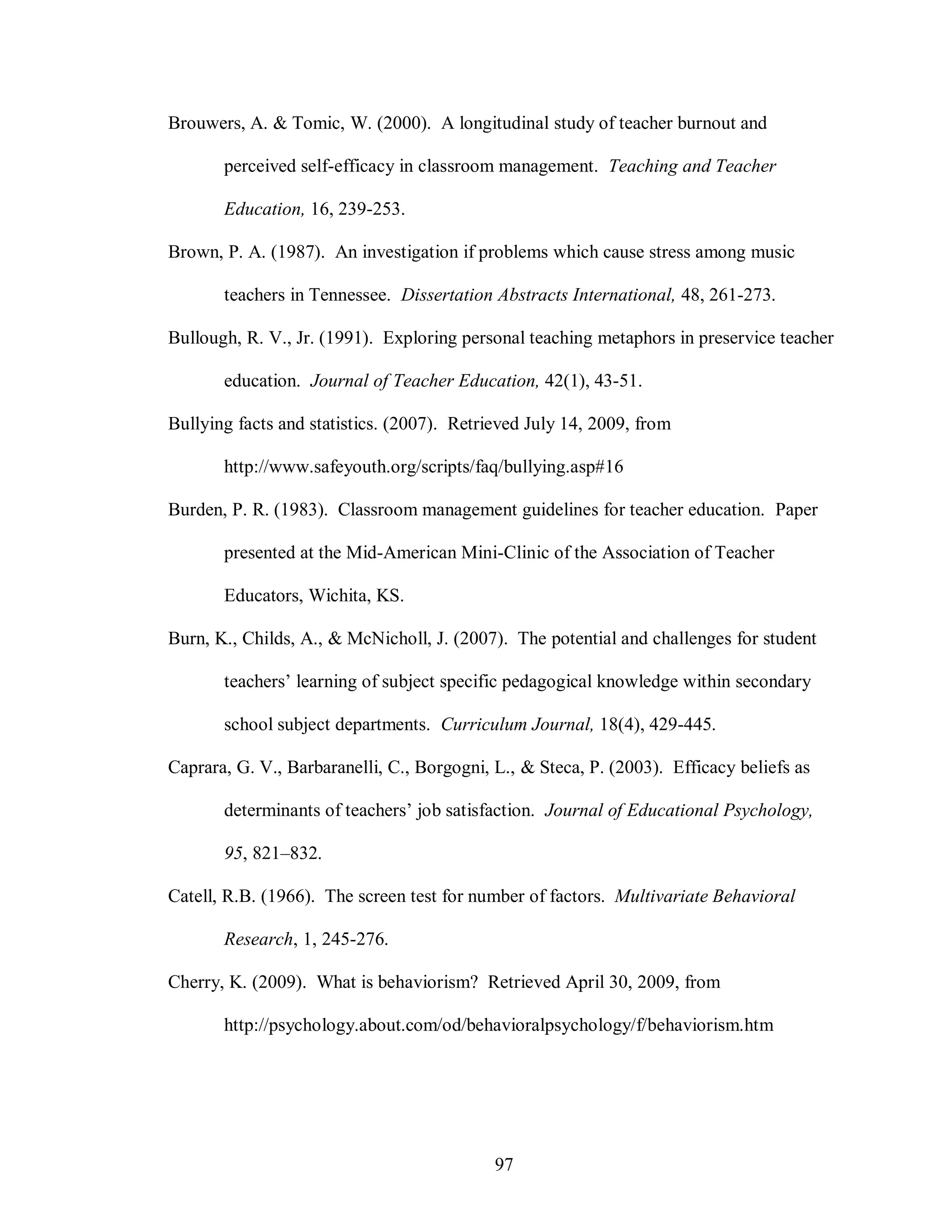Brouwers, A. & Tomic, W. (2000). A longitudinal study of teacher burnout and

       perceived self-efficacy in classroom management. Teaching and Teacher

       Education, 16, 239-253.

Brown, P. A. (1987). An investigation if problems which cause stress among music

       teachers in Tennessee. Dissertation Abstracts International, 48, 261-273.

Bullough, R. V., Jr. (1991). Exploring personal teaching metaphors in preservice teacher

       education. Journal of Teacher Education, 42(1), 43-51.

Bullying facts and statistics. (2007). Retrieved July 14, 2009, from

       http://www.safeyouth.org/scripts/faq/bullying.asp#16

Burden, P. R. (1983). Classroom management guidelines for teacher education. Paper

       presented at the Mid-American Mini-Clinic of the Association of Teacher

       Educators, Wichita, KS.

Burn, K., Childs, A., & McNicholl, J. (2007). The potential and challenges for student

       teachers’ learning of subject specific pedagogical knowledge within secondary

       school subject departments. Curriculum Journal, 18(4), 429-445.

Caprara, G. V., Barbaranelli, C., Borgogni, L., & Steca, P. (2003). Efficacy beliefs as

       determinants of teachers’ job satisfaction. Journal of Educational Psychology,

       95, 821–832.

Catell, R.B. (1966). The screen test for number of factors. Multivariate Behavioral

       Research, 1, 245-276.

Cherry, K. (2009). What is behaviorism? Retrieved April 30, 2009, from

       http://psychology.about.com/od/behavioralpsychology/f/behaviorism.htm




                                            97
 