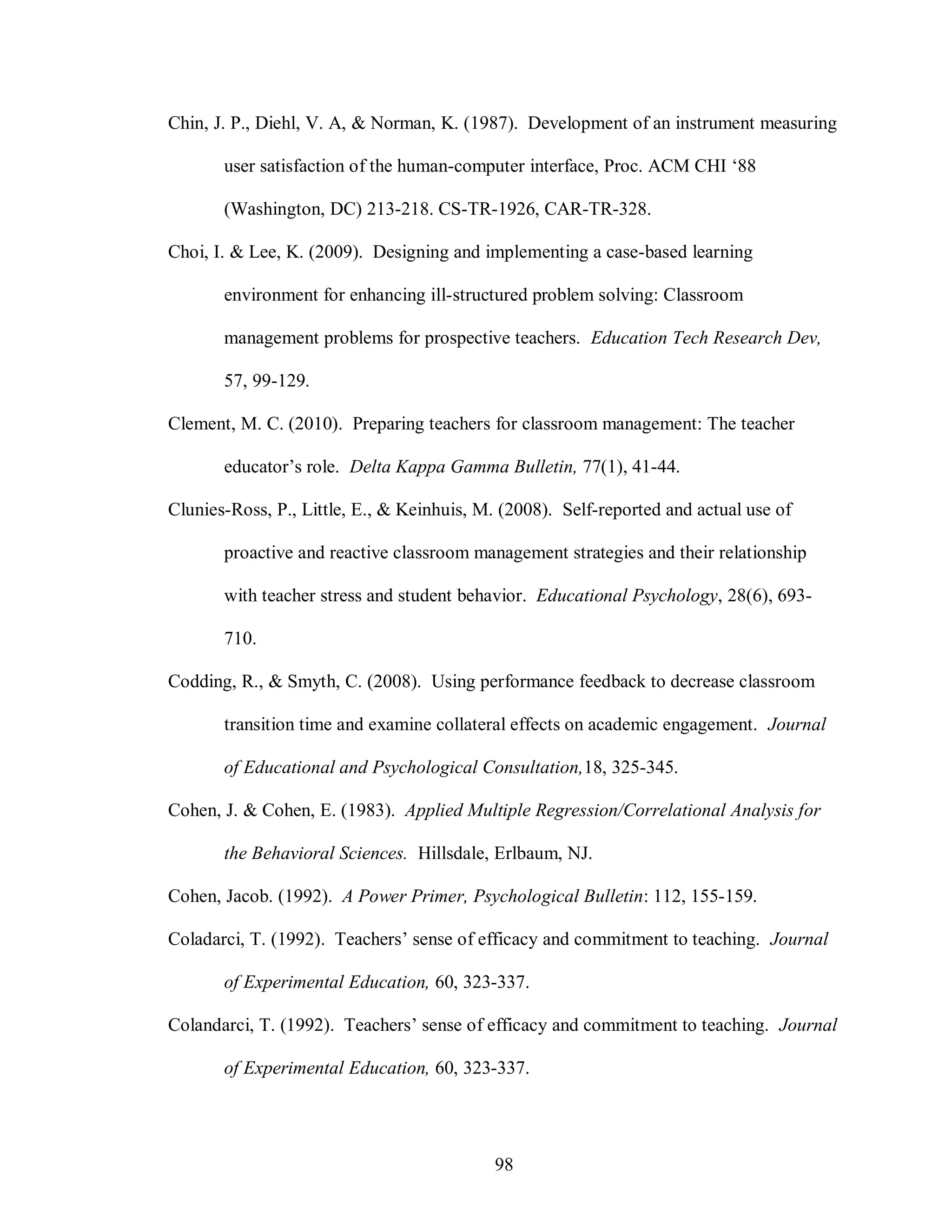 Chin, J. P., Diehl, V. A, & Norman, K. (1987). Development of an instrument measuring

       user satisfaction of the human-computer interface, Proc. ACM CHI ‘88

       (Washington, DC) 213-218. CS-TR-1926, CAR-TR-328.

Choi, I. & Lee, K. (2009). Designing and implementing a case-based learning

       environment for enhancing ill-structured problem solving: Classroom

       management problems for prospective teachers. Education Tech Research Dev,

       57, 99-129.

Clement, M. C. (2010). Preparing teachers for classroom management: The teacher

       educator’s role. Delta Kappa Gamma Bulletin, 77(1), 41-44.

Clunies-Ross, P., Little, E., & Keinhuis, M. (2008). Self-reported and actual use of

       proactive and reactive classroom management strategies and their relationship

       with teacher stress and student behavior. Educational Psychology, 28(6), 693-

       710.

Codding, R., & Smyth, C. (2008). Using performance feedback to decrease classroom

       transition time and examine collateral effects on academic engagement. Journal

       of Educational and Psychological Consultation,18, 325-345.

Cohen, J. & Cohen, E. (1983). Applied Multiple Regression/Correlational Analysis for

       the Behavioral Sciences. Hillsdale, Erlbaum, NJ.

Cohen, Jacob. (1992). A Power Primer, Psychological Bulletin: 112, 155-159.

Coladarci, T. (1992). Teachers’ sense of efficacy and commitment to teaching. Journal

       of Experimental Education, 60, 323-337.

Colandarci, T. (1992). Teachers’ sense of efficacy and commitment to teaching. Journal

       of Experimental Education, 60, 323-337.




                                            98
 