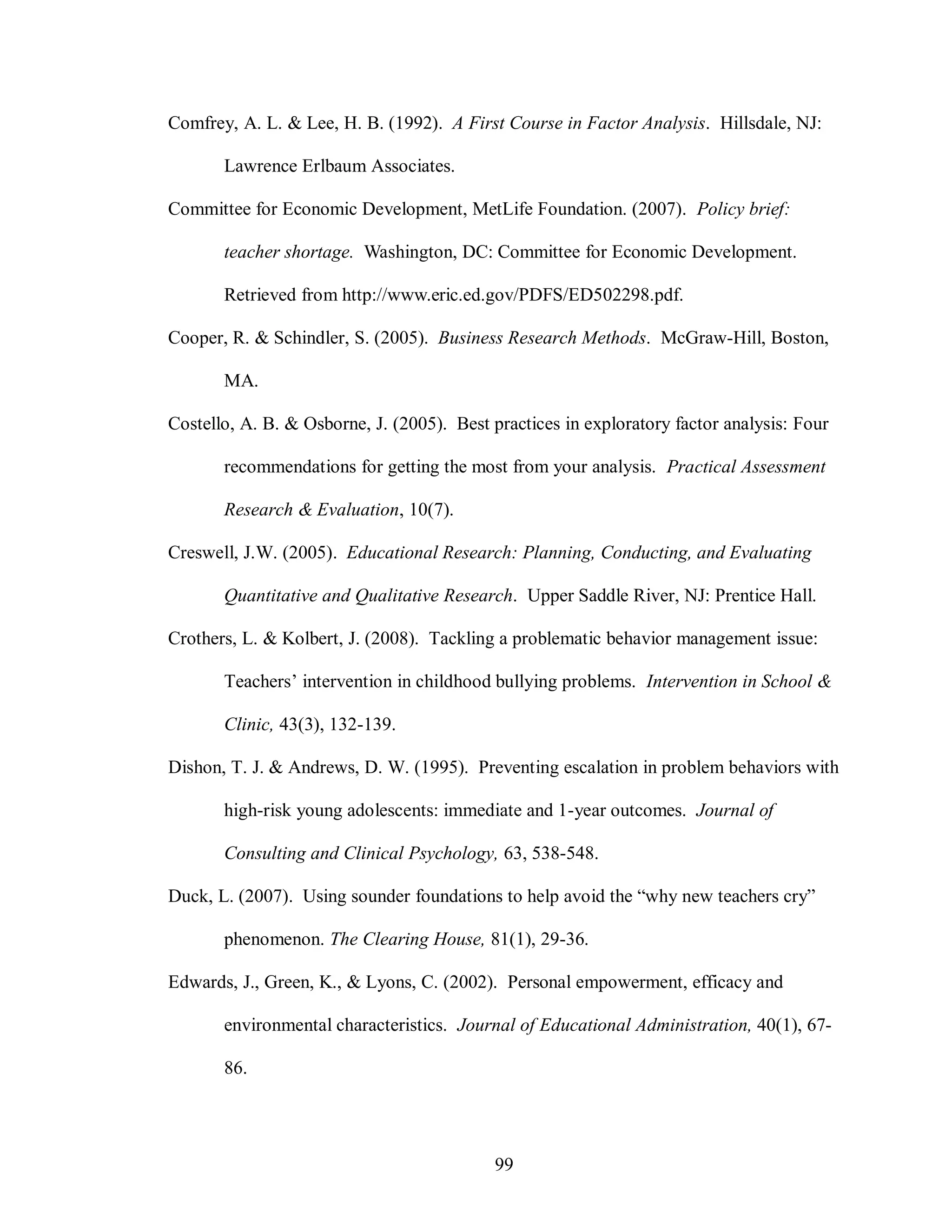 Comfrey, A. L. & Lee, H. B. (1992). A First Course in Factor Analysis. Hillsdale, NJ:

       Lawrence Erlbaum Associates.

Committee for Economic Development, MetLife Foundation. (2007). Policy brief:

       teacher shortage. Washington, DC: Committee for Economic Development.

       Retrieved from http://www.eric.ed.gov/PDFS/ED502298.pdf.

Cooper, R. & Schindler, S. (2005). Business Research Methods. McGraw-Hill, Boston,

       MA.

Costello, A. B. & Osborne, J. (2005). Best practices in exploratory factor analysis: Four

       recommendations for getting the most from your analysis. Practical Assessment

       Research & Evaluation, 10(7).

Creswell, J.W. (2005). Educational Research: Planning, Conducting, and Evaluating

       Quantitative and Qualitative Research. Upper Saddle River, NJ: Prentice Hall.

Crothers, L. & Kolbert, J. (2008). Tackling a problematic behavior management issue:

       Teachers’ intervention in childhood bullying problems. Intervention in School &

       Clinic, 43(3), 132-139.

Dishon, T. J. & Andrews, D. W. (1995). Preventing escalation in problem behaviors with

       high-risk young adolescents: immediate and 1-year outcomes. Journal of

       Consulting and Clinical Psychology, 63, 538-548.

Duck, L. (2007). Using sounder foundations to help avoid the “why new teachers cry”

       phenomenon. The Clearing House, 81(1), 29-36.

Edwards, J., Green, K., & Lyons, C. (2002). Personal empowerment, efficacy and

       environmental characteristics. Journal of Educational Administration, 40(1), 67-

       86.




                                            99
 