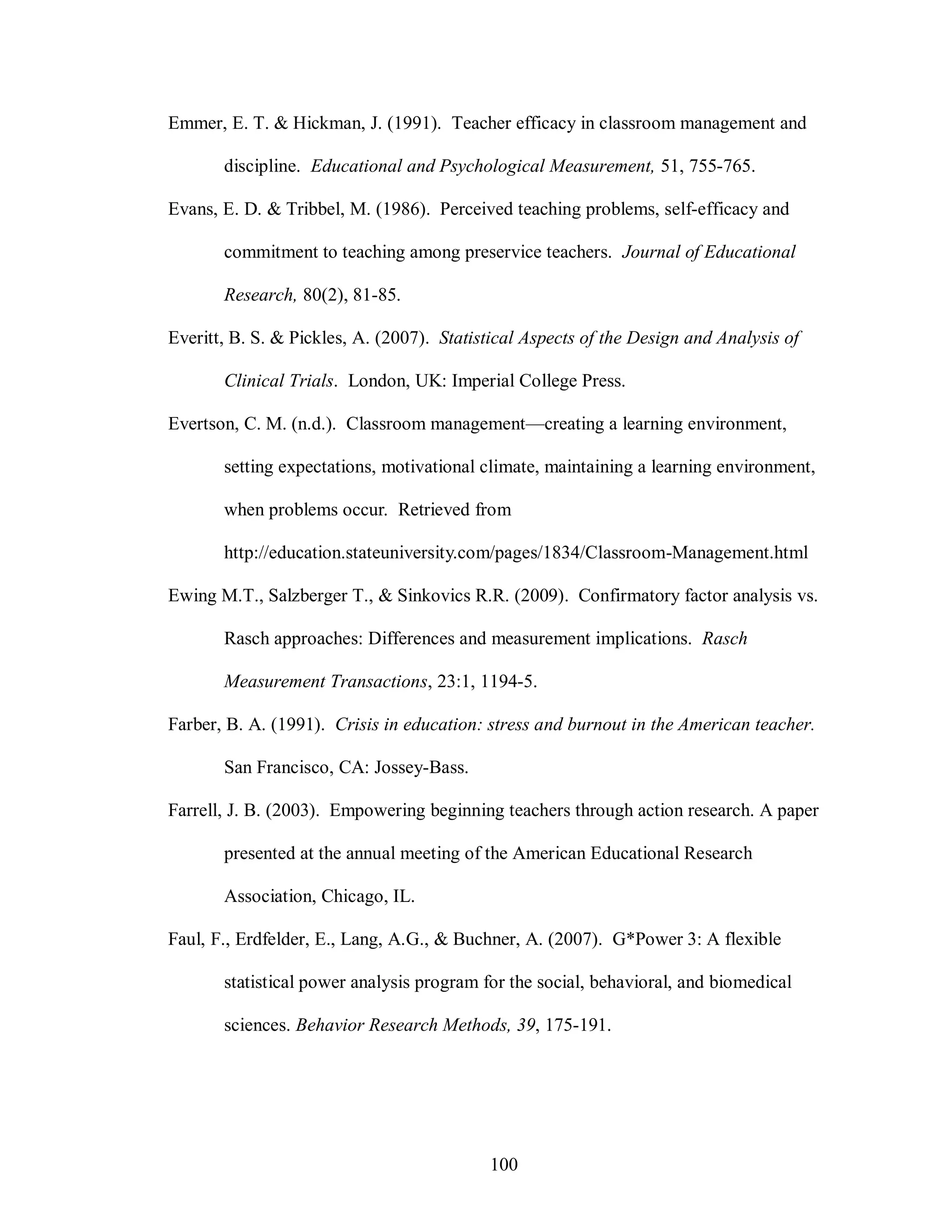 Emmer, E. T. & Hickman, J. (1991). Teacher efficacy in classroom management and

       discipline. Educational and Psychological Measurement, 51, 755-765.

Evans, E. D. & Tribbel, M. (1986). Perceived teaching problems, self-efficacy and

       commitment to teaching among preservice teachers. Journal of Educational

       Research, 80(2), 81-85.

Everitt, B. S. & Pickles, A. (2007). Statistical Aspects of the Design and Analysis of

       Clinical Trials. London, UK: Imperial College Press.

Evertson, C. M. (n.d.). Classroom management—creating a learning environment,

       setting expectations, motivational climate, maintaining a learning environment,

       when problems occur. Retrieved from

       http://education.stateuniversity.com/pages/1834/Classroom-Management.html

Ewing M.T., Salzberger T., & Sinkovics R.R. (2009). Confirmatory factor analysis vs.

       Rasch approaches: Differences and measurement implications. Rasch

       Measurement Transactions, 23:1, 1194-5.

Farber, B. A. (1991). Crisis in education: stress and burnout in the American teacher.

       San Francisco, CA: Jossey-Bass.

Farrell, J. B. (2003). Empowering beginning teachers through action research. A paper

       presented at the annual meeting of the American Educational Research

       Association, Chicago, IL.

Faul, F., Erdfelder, E., Lang, A.G., & Buchner, A. (2007). G*Power 3: A flexible

       statistical power analysis program for the social, behavioral, and biomedical

       sciences. Behavior Research Methods, 39, 175-191.




                                           100
 