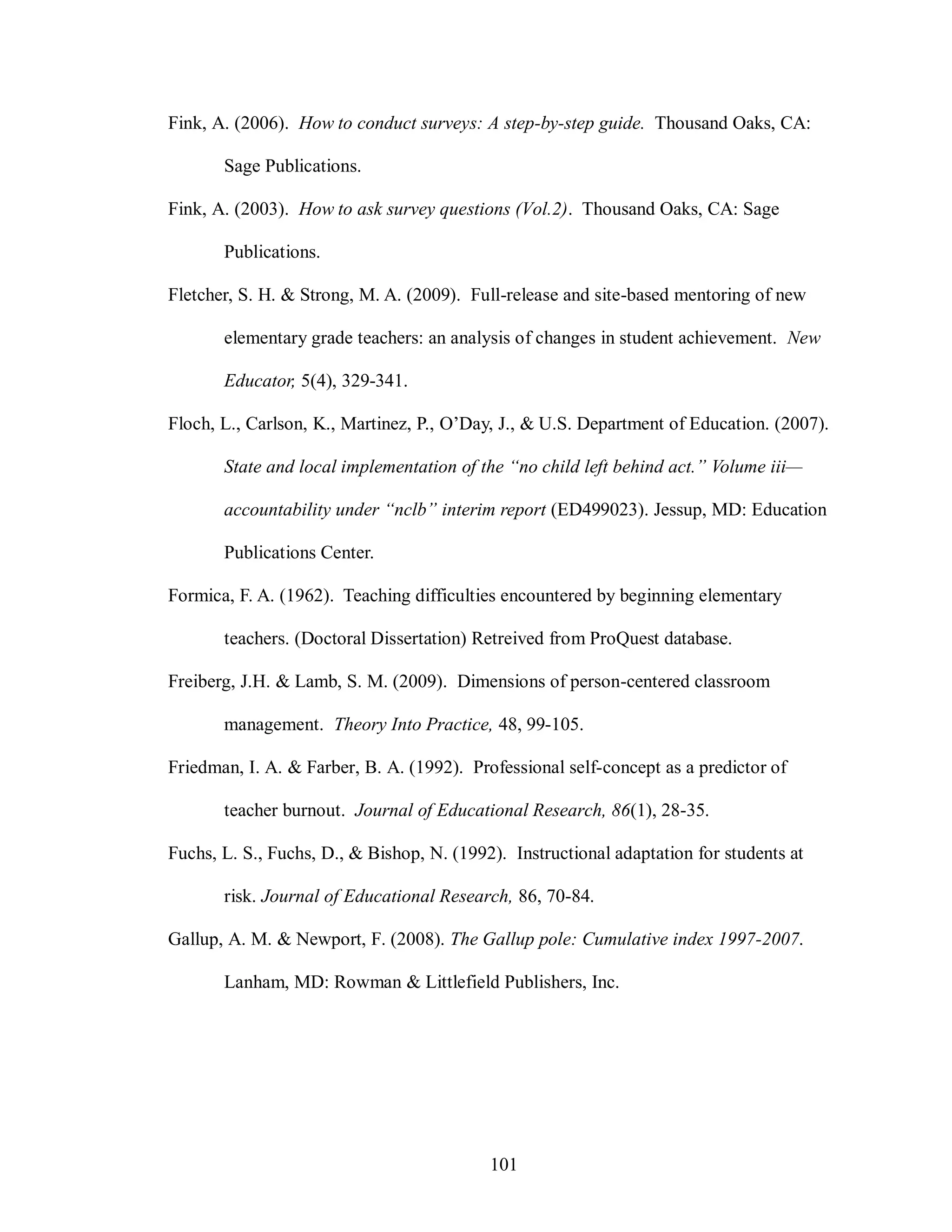 Fink, A. (2006). How to conduct surveys: A step-by-step guide. Thousand Oaks, CA:

       Sage Publications.

Fink, A. (2003). How to ask survey questions (Vol.2). Thousand Oaks, CA: Sage

       Publications.

Fletcher, S. H. & Strong, M. A. (2009). Full-release and site-based mentoring of new

       elementary grade teachers: an analysis of changes in student achievement. New

       Educator, 5(4), 329-341.

Floch, L., Carlson, K., Martinez, P., O’Day, J., & U.S. Department of Education. (2007).

       State and local implementation of the “no child left behind act.” Volume iii—

       accountability under “nclb” interim report (ED499023). Jessup, MD: Education

       Publications Center.

Formica, F. A. (1962). Teaching difficulties encountered by beginning elementary

       teachers. (Doctoral Dissertation) Retreived from ProQuest database.

Freiberg, J.H. & Lamb, S. M. (2009). Dimensions of person-centered classroom

       management. Theory Into Practice, 48, 99-105.

Friedman, I. A. & Farber, B. A. (1992). Professional self-concept as a predictor of

       teacher burnout. Journal of Educational Research, 86(1), 28-35.

Fuchs, L. S., Fuchs, D., & Bishop, N. (1992). Instructional adaptation for students at

       risk. Journal of Educational Research, 86, 70-84.

Gallup, A. M. & Newport, F. (2008). The Gallup pole: Cumulative index 1997-2007.

       Lanham, MD: Rowman & Littlefield Publishers, Inc.




                                           101
 
