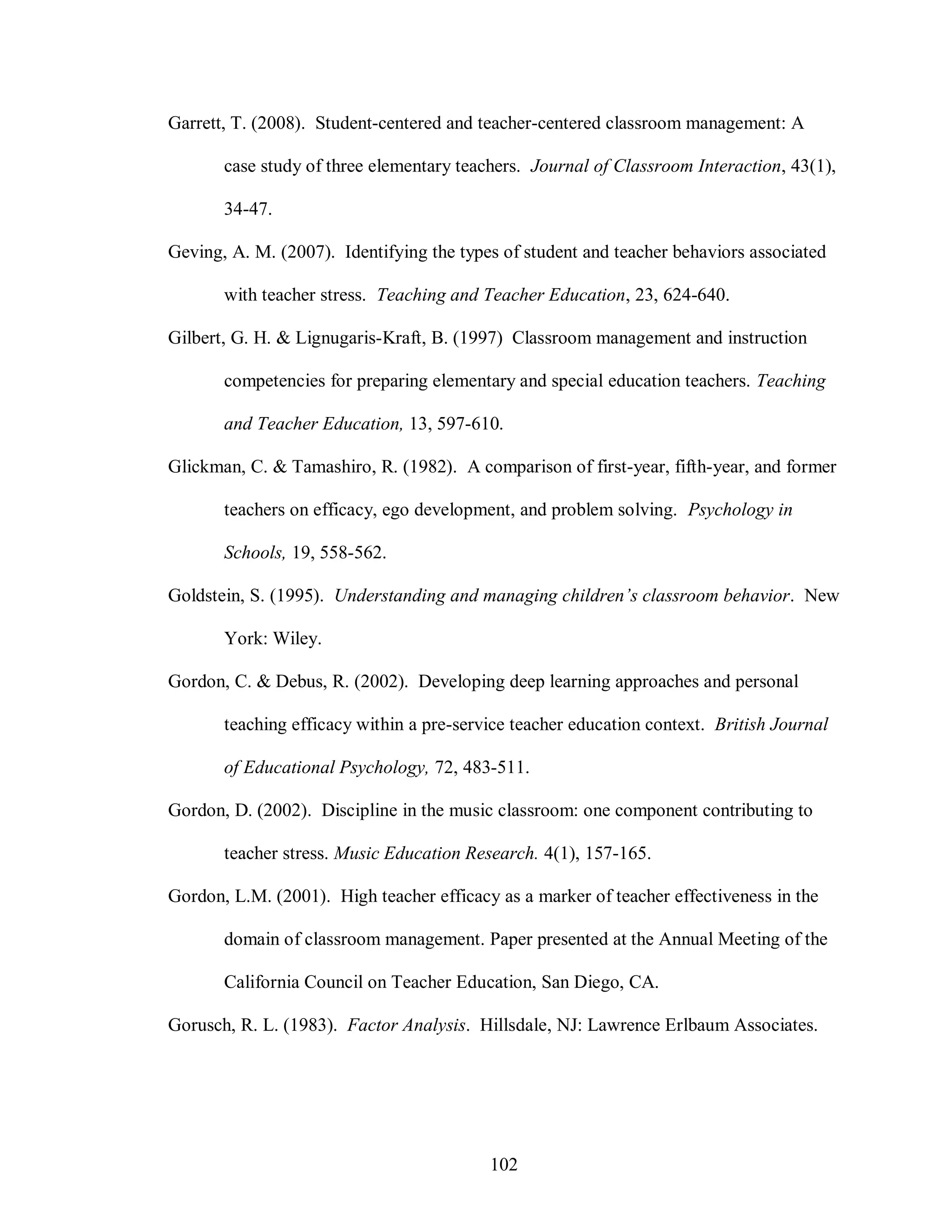 Garrett, T. (2008). Student-centered and teacher-centered classroom management: A

       case study of three elementary teachers. Journal of Classroom Interaction, 43(1),

       34-47.

Geving, A. M. (2007). Identifying the types of student and teacher behaviors associated

       with teacher stress. Teaching and Teacher Education, 23, 624-640.

Gilbert, G. H. & Lignugaris-Kraft, B. (1997) Classroom management and instruction

       competencies for preparing elementary and special education teachers. Teaching

       and Teacher Education, 13, 597-610.

Glickman, C. & Tamashiro, R. (1982). A comparison of first-year, fifth-year, and former

       teachers on efficacy, ego development, and problem solving. Psychology in

       Schools, 19, 558-562.

Goldstein, S. (1995). Understanding and managing children’s classroom behavior. New

       York: Wiley.

Gordon, C. & Debus, R. (2002). Developing deep learning approaches and personal

       teaching efficacy within a pre-service teacher education context. British Journal

       of Educational Psychology, 72, 483-511.

Gordon, D. (2002). Discipline in the music classroom: one component contributing to

       teacher stress. Music Education Research. 4(1), 157-165.

Gordon, L.M. (2001). High teacher efficacy as a marker of teacher effectiveness in the

       domain of classroom management. Paper presented at the Annual Meeting of the

       California Council on Teacher Education, San Diego, CA.

Gorusch, R. L. (1983). Factor Analysis. Hillsdale, NJ: Lawrence Erlbaum Associates.




                                          102
 