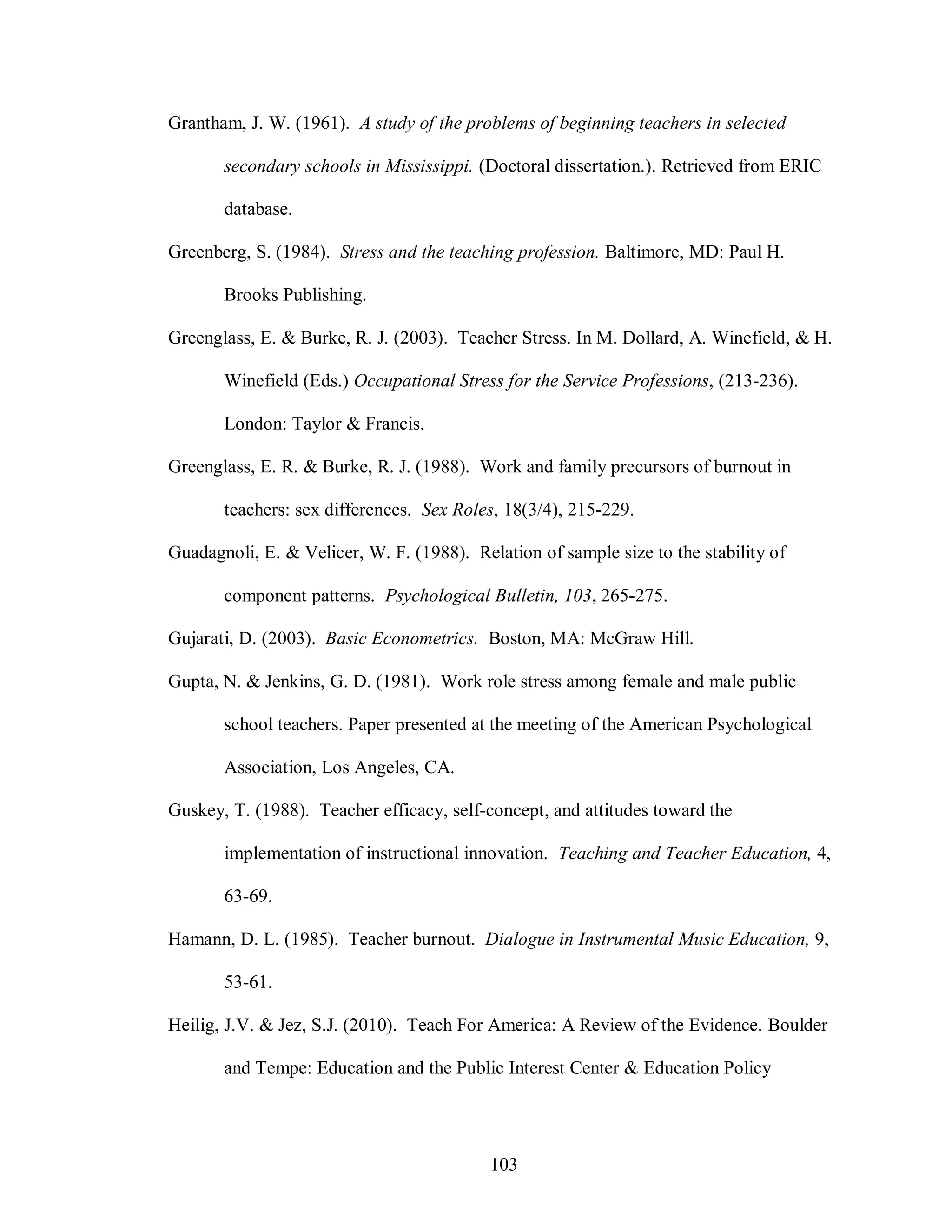 Grantham, J. W. (1961). A study of the problems of beginning teachers in selected

       secondary schools in Mississippi. (Doctoral dissertation.). Retrieved from ERIC

       database.

Greenberg, S. (1984). Stress and the teaching profession. Baltimore, MD: Paul H.

       Brooks Publishing.

Greenglass, E. & Burke, R. J. (2003). Teacher Stress. In M. Dollard, A. Winefield, & H.

       Winefield (Eds.) Occupational Stress for the Service Professions, (213-236).

       London: Taylor & Francis.

Greenglass, E. R. & Burke, R. J. (1988). Work and family precursors of burnout in

       teachers: sex differences. Sex Roles, 18(3/4), 215-229.

Guadagnoli, E. & Velicer, W. F. (1988). Relation of sample size to the stability of

       component patterns. Psychological Bulletin, 103, 265-275.

Gujarati, D. (2003). Basic Econometrics. Boston, MA: McGraw Hill.

Gupta, N. & Jenkins, G. D. (1981). Work role stress among female and male public

       school teachers. Paper presented at the meeting of the American Psychological

       Association, Los Angeles, CA.

Guskey, T. (1988). Teacher efficacy, self-concept, and attitudes toward the

       implementation of instructional innovation. Teaching and Teacher Education, 4,

       63-69.

Hamann, D. L. (1985). Teacher burnout. Dialogue in Instrumental Music Education, 9,

       53-61.

Heilig, J.V. & Jez, S.J. (2010). Teach For America: A Review of the Evidence. Boulder

       and Tempe: Education and the Public Interest Center & Education Policy




                                           103
 