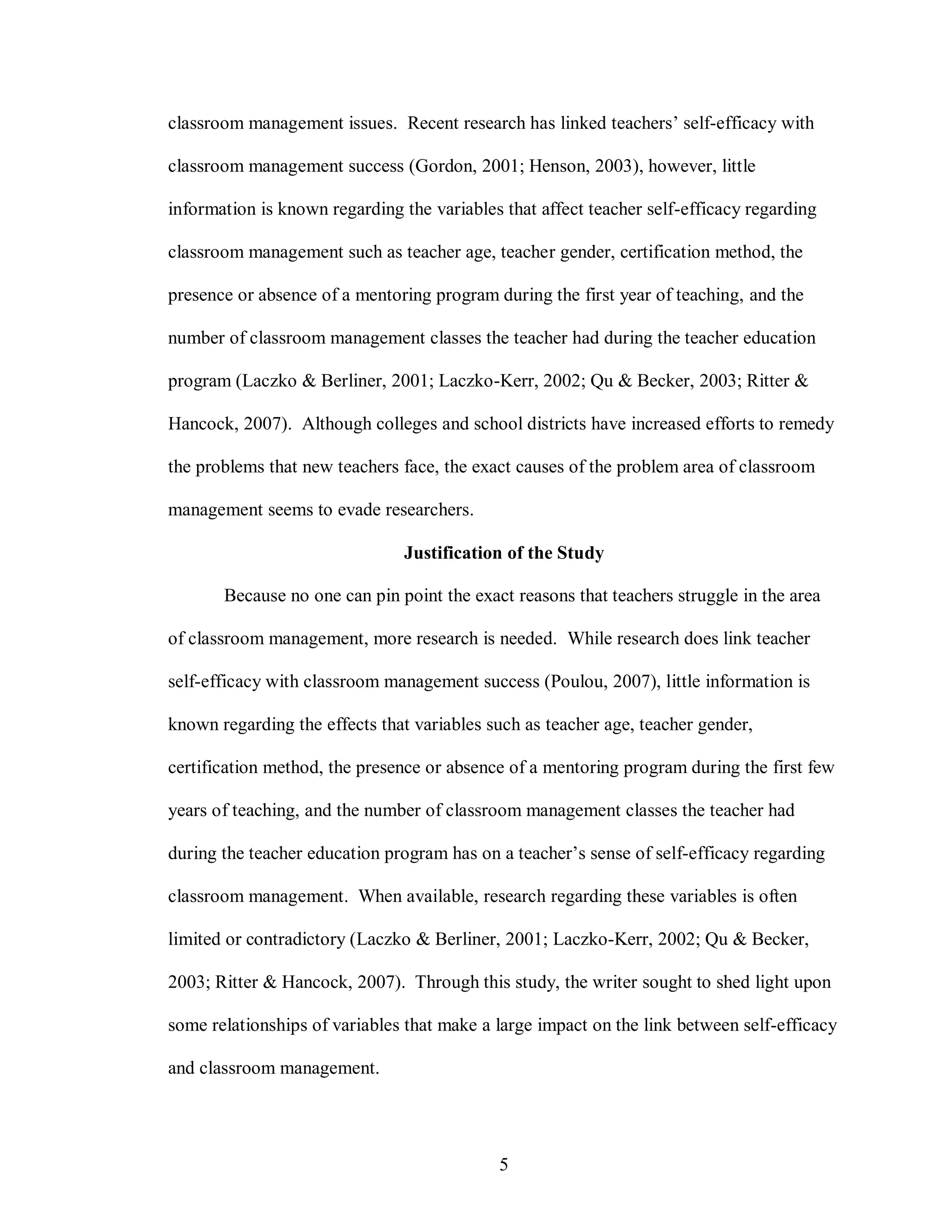 classroom management issues. Recent research has linked teachers’ self-efficacy with

classroom management success (Gordon, 2001; Henson, 2003), however, little

information is known regarding the variables that affect teacher self-efficacy regarding

classroom management such as teacher age, teacher gender, certification method, the

presence or absence of a mentoring program during the first year of teaching, and the

number of classroom management classes the teacher had during the teacher education

program (Laczko & Berliner, 2001; Laczko-Kerr, 2002; Qu & Becker, 2003; Ritter &

Hancock, 2007). Although colleges and school districts have increased efforts to remedy

the problems that new teachers face, the exact causes of the problem area of classroom

management seems to evade researchers.

                                Justification of the Study

       Because no one can pin point the exact reasons that teachers struggle in the area

of classroom management, more research is needed. While research does link teacher

self-efficacy with classroom management success (Poulou, 2007), little information is

known regarding the effects that variables such as teacher age, teacher gender,

certification method, the presence or absence of a mentoring program during the first few

years of teaching, and the number of classroom management classes the teacher had

during the teacher education program has on a teacher’s sense of self-efficacy regarding

classroom management. When available, research regarding these variables is often

limited or contradictory (Laczko & Berliner, 2001; Laczko-Kerr, 2002; Qu & Becker,

2003; Ritter & Hancock, 2007). Through this study, the writer sought to shed light upon

some relationships of variables that make a large impact on the link between self-efficacy

and classroom management.




                                            5
 