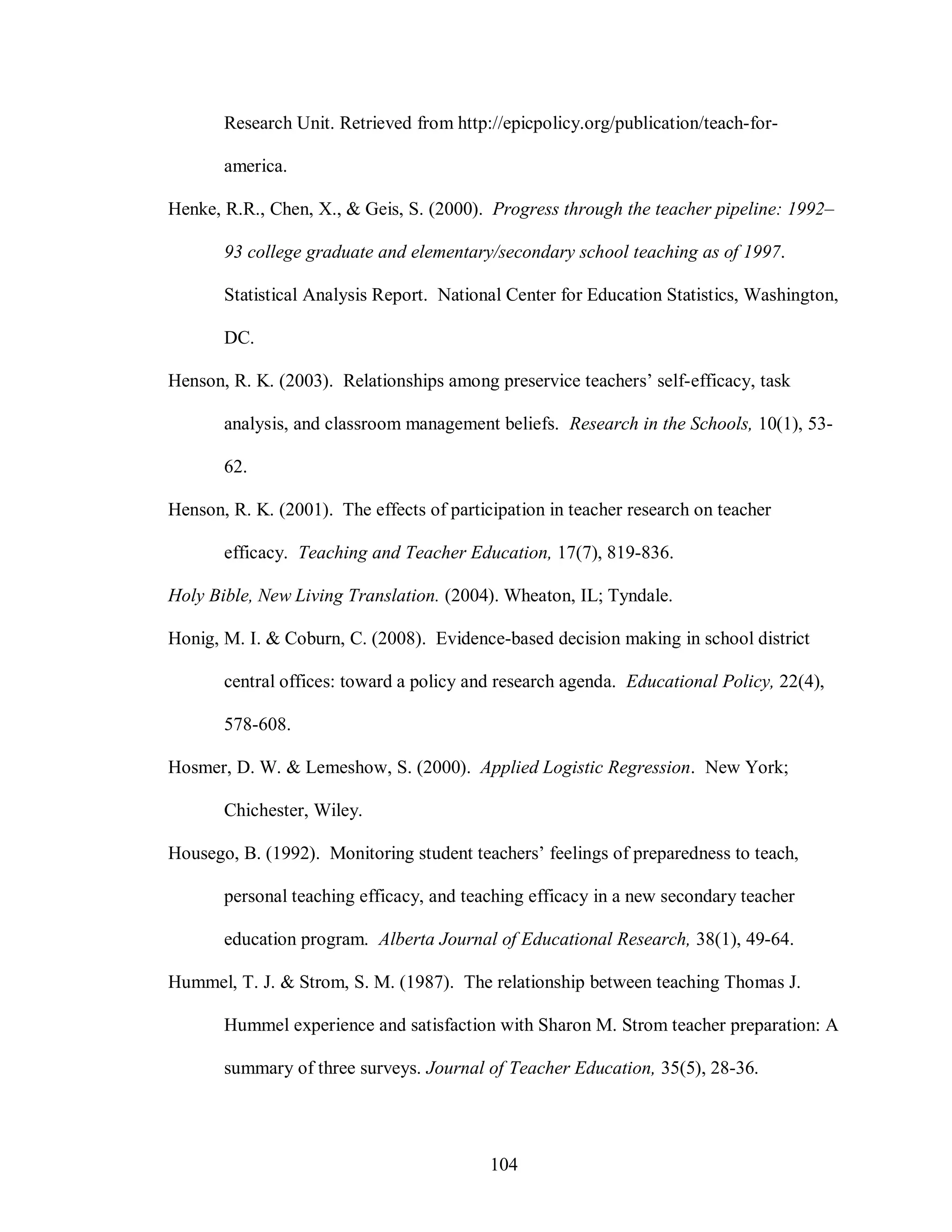 Research Unit. Retrieved from http://epicpolicy.org/publication/teach-for-

       america.

Henke, R.R., Chen, X., & Geis, S. (2000). Progress through the teacher pipeline: 1992–

       93 college graduate and elementary/secondary school teaching as of 1997.

       Statistical Analysis Report. National Center for Education Statistics, Washington,

       DC.

Henson, R. K. (2003). Relationships among preservice teachers’ self-efficacy, task

       analysis, and classroom management beliefs. Research in the Schools, 10(1), 53-

       62.

Henson, R. K. (2001). The effects of participation in teacher research on teacher

       efficacy. Teaching and Teacher Education, 17(7), 819-836.

Holy Bible, New Living Translation. (2004). Wheaton, IL; Tyndale.

Honig, M. I. & Coburn, C. (2008). Evidence-based decision making in school district

       central offices: toward a policy and research agenda. Educational Policy, 22(4),

       578-608.

Hosmer, D. W. & Lemeshow, S. (2000). Applied Logistic Regression. New York;

       Chichester, Wiley.

Housego, B. (1992). Monitoring student teachers’ feelings of preparedness to teach,

       personal teaching efficacy, and teaching efficacy in a new secondary teacher

       education program. Alberta Journal of Educational Research, 38(1), 49-64.

Hummel, T. J. & Strom, S. M. (1987). The relationship between teaching Thomas J.

       Hummel experience and satisfaction with Sharon M. Strom teacher preparation: A

       summary of three surveys. Journal of Teacher Education, 35(5), 28-36.




                                           104
 