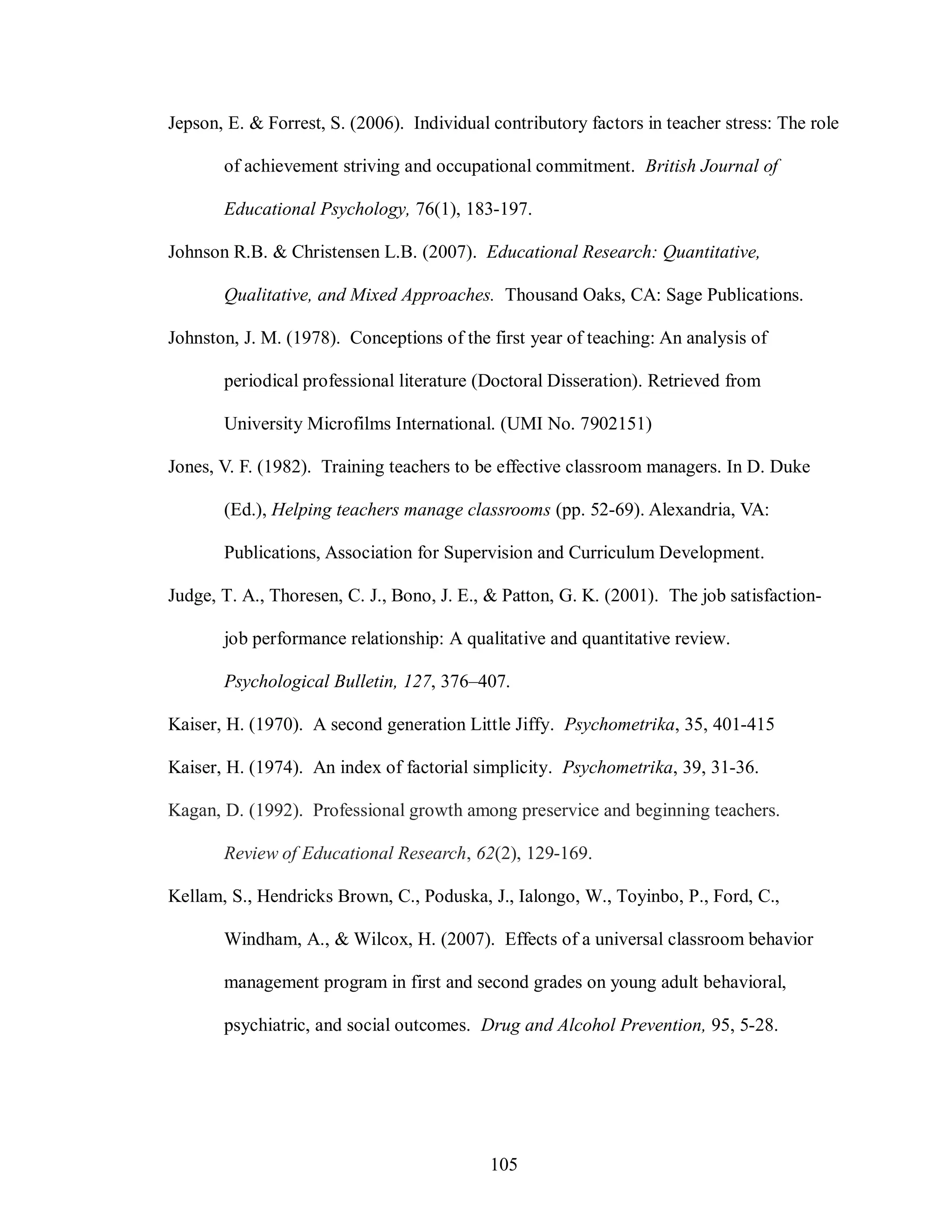 Jepson, E. & Forrest, S. (2006). Individual contributory factors in teacher stress: The role

       of achievement striving and occupational commitment. British Journal of

       Educational Psychology, 76(1), 183-197.

Johnson R.B. & Christensen L.B. (2007). Educational Research: Quantitative,

       Qualitative, and Mixed Approaches. Thousand Oaks, CA: Sage Publications.

Johnston, J. M. (1978). Conceptions of the first year of teaching: An analysis of

       periodical professional literature (Doctoral Disseration). Retrieved from

       University Microfilms International. (UMI No. 7902151)

Jones, V. F. (1982). Training teachers to be effective classroom managers. In D. Duke

       (Ed.), Helping teachers manage classrooms (pp. 52-69). Alexandria, VA:

       Publications, Association for Supervision and Curriculum Development.

Judge, T. A., Thoresen, C. J., Bono, J. E., & Patton, G. K. (2001). The job satisfaction-

       job performance relationship: A qualitative and quantitative review.

       Psychological Bulletin, 127, 376–407.

Kaiser, H. (1970). A second generation Little Jiffy. Psychometrika, 35, 401-415

Kaiser, H. (1974). An index of factorial simplicity. Psychometrika, 39, 31-36.

Kagan, D. (1992). Professional growth among preservice and beginning teachers.

       Review of Educational Research, 62(2), 129-169.

Kellam, S., Hendricks Brown, C., Poduska, J., Ialongo, W., Toyinbo, P., Ford, C.,

       Windham, A., & Wilcox, H. (2007). Effects of a universal classroom behavior

       management program in first and second grades on young adult behavioral,

       psychiatric, and social outcomes. Drug and Alcohol Prevention, 95, 5-28.




                                            105
 