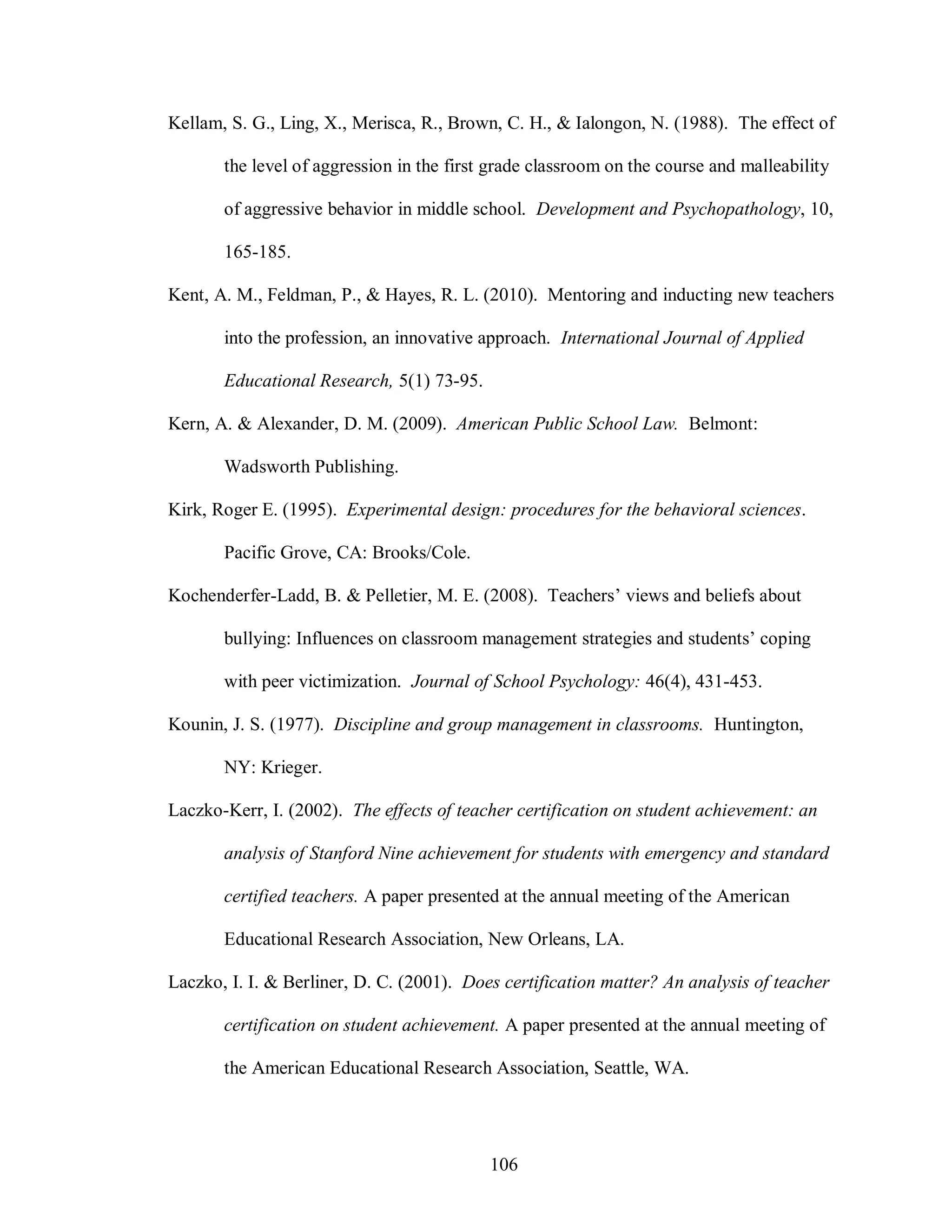 Kellam, S. G., Ling, X., Merisca, R., Brown, C. H., & Ialongon, N. (1988). The effect of

       the level of aggression in the first grade classroom on the course and malleability

       of aggressive behavior in middle school. Development and Psychopathology, 10,

       165-185.

Kent, A. M., Feldman, P., & Hayes, R. L. (2010). Mentoring and inducting new teachers

       into the profession, an innovative approach. International Journal of Applied

       Educational Research, 5(1) 73-95.

Kern, A. & Alexander, D. M. (2009). American Public School Law. Belmont:

       Wadsworth Publishing.

Kirk, Roger E. (1995). Experimental design: procedures for the behavioral sciences.

       Pacific Grove, CA: Brooks/Cole.

Kochenderfer-Ladd, B. & Pelletier, M. E. (2008). Teachers’ views and beliefs about

       bullying: Influences on classroom management strategies and students’ coping

       with peer victimization. Journal of School Psychology: 46(4), 431-453.

Kounin, J. S. (1977). Discipline and group management in classrooms. Huntington,

       NY: Krieger.

Laczko-Kerr, I. (2002). The effects of teacher certification on student achievement: an

       analysis of Stanford Nine achievement for students with emergency and standard

       certified teachers. A paper presented at the annual meeting of the American

       Educational Research Association, New Orleans, LA.

Laczko, I. I. & Berliner, D. C. (2001). Does certification matter? An analysis of teacher

       certification on student achievement. A paper presented at the annual meeting of

       the American Educational Research Association, Seattle, WA.




                                           106
 