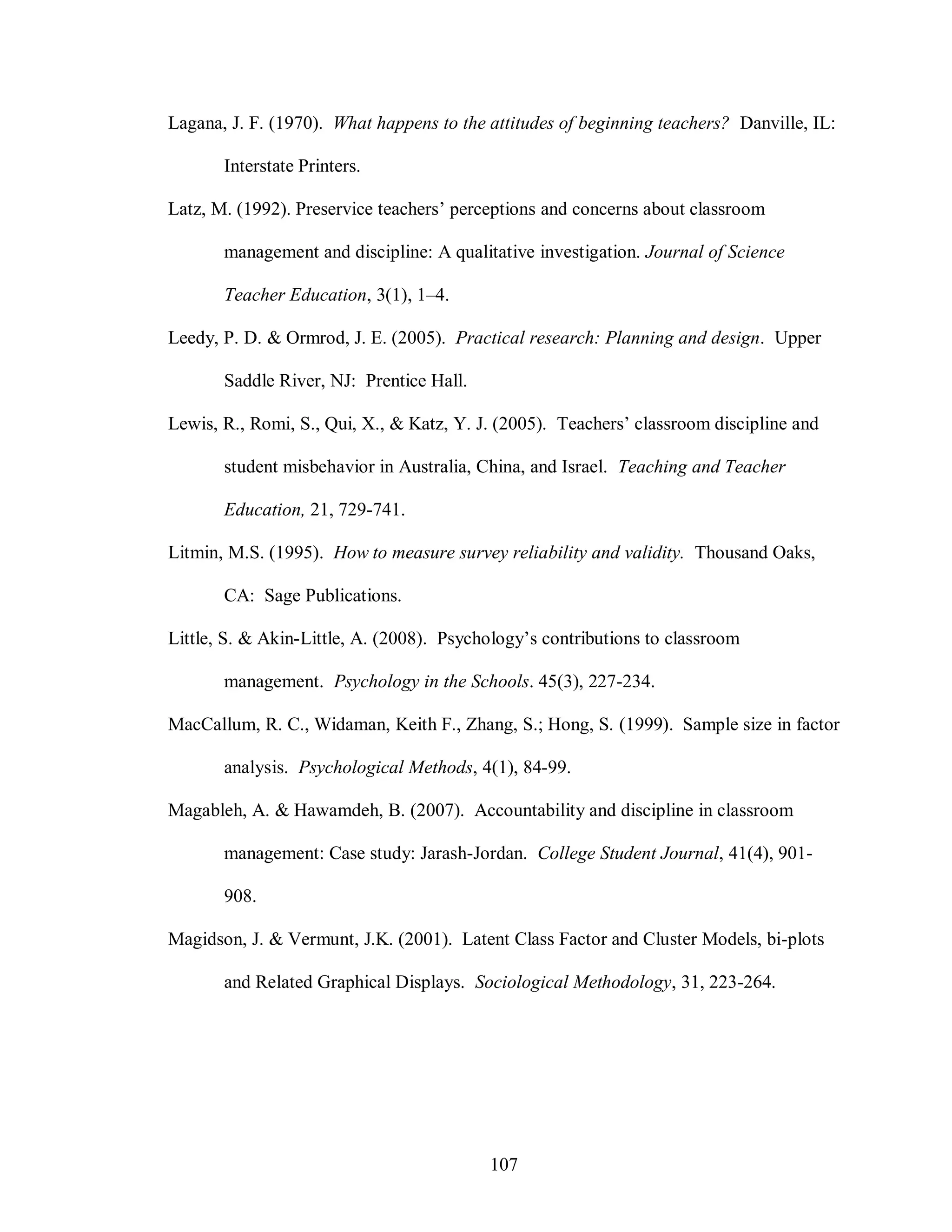 Lagana, J. F. (1970). What happens to the attitudes of beginning teachers? Danville, IL:

       Interstate Printers.

Latz, M. (1992). Preservice teachers’ perceptions and concerns about classroom

       management and discipline: A qualitative investigation. Journal of Science

       Teacher Education, 3(1), 1–4.

Leedy, P. D. & Ormrod, J. E. (2005). Practical research: Planning and design. Upper

       Saddle River, NJ: Prentice Hall.

Lewis, R., Romi, S., Qui, X., & Katz, Y. J. (2005). Teachers’ classroom discipline and

       student misbehavior in Australia, China, and Israel. Teaching and Teacher

       Education, 21, 729-741.

Litmin, M.S. (1995). How to measure survey reliability and validity. Thousand Oaks,

       CA: Sage Publications.

Little, S. & Akin-Little, A. (2008). Psychology’s contributions to classroom

       management. Psychology in the Schools. 45(3), 227-234.

MacCallum, R. C., Widaman, Keith F., Zhang, S.; Hong, S. (1999). Sample size in factor

       analysis. Psychological Methods, 4(1), 84-99.

Magableh, A. & Hawamdeh, B. (2007). Accountability and discipline in classroom

       management: Case study: Jarash-Jordan. College Student Journal, 41(4), 901-

       908.

Magidson, J. & Vermunt, J.K. (2001). Latent Class Factor and Cluster Models, bi-plots

       and Related Graphical Displays. Sociological Methodology, 31, 223-264.




                                          107
 