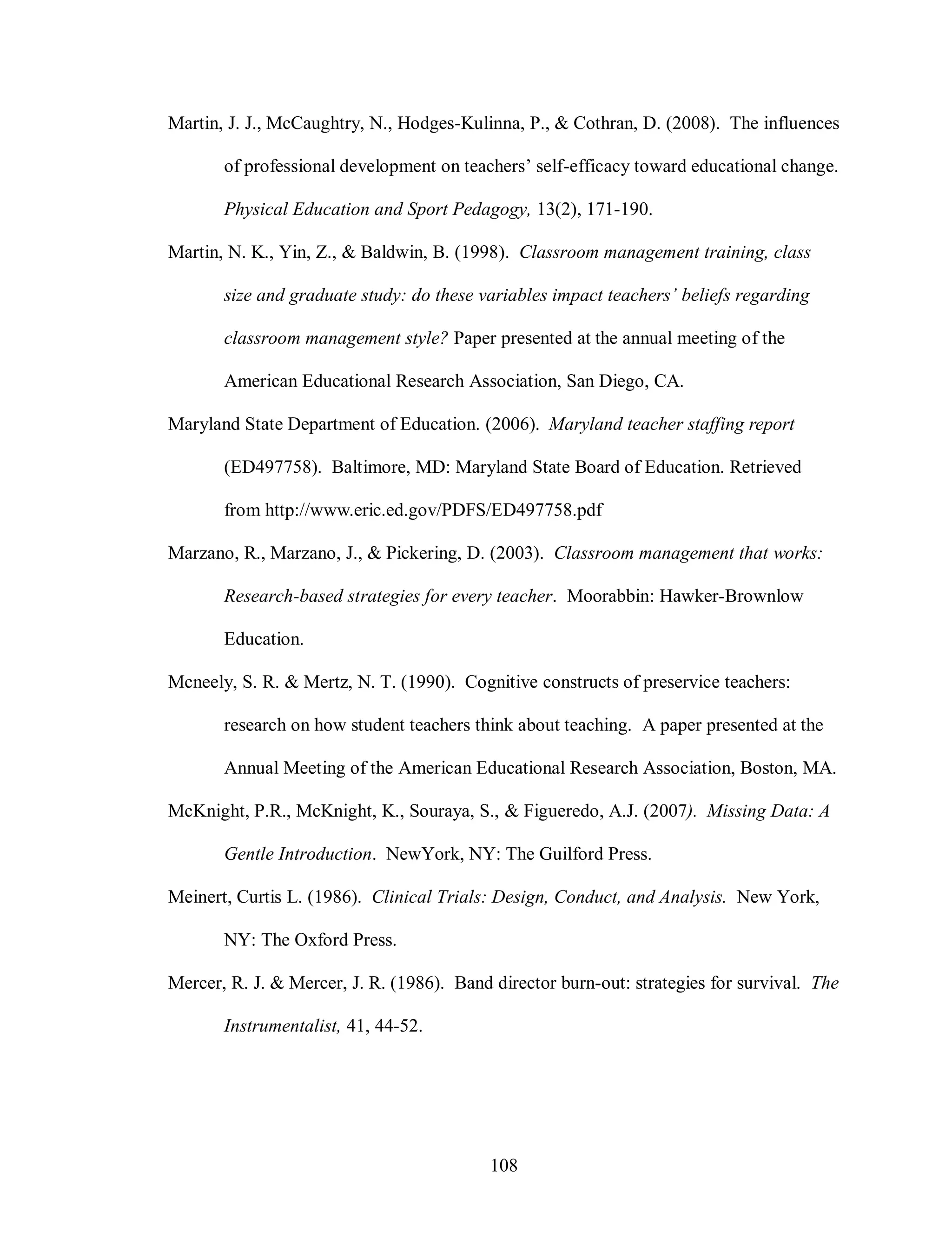 Martin, J. J., McCaughtry, N., Hodges-Kulinna, P., & Cothran, D. (2008). The influences

       of professional development on teachers’ self-efficacy toward educational change.

       Physical Education and Sport Pedagogy, 13(2), 171-190.

Martin, N. K., Yin, Z., & Baldwin, B. (1998). Classroom management training, class

       size and graduate study: do these variables impact teachers’ beliefs regarding

       classroom management style? Paper presented at the annual meeting of the

       American Educational Research Association, San Diego, CA.

Maryland State Department of Education. (2006). Maryland teacher staffing report

       (ED497758). Baltimore, MD: Maryland State Board of Education. Retrieved

       from http://www.eric.ed.gov/PDFS/ED497758.pdf

Marzano, R., Marzano, J., & Pickering, D. (2003). Classroom management that works:

       Research-based strategies for every teacher. Moorabbin: Hawker-Brownlow

       Education.

Mcneely, S. R. & Mertz, N. T. (1990). Cognitive constructs of preservice teachers:

       research on how student teachers think about teaching. A paper presented at the

       Annual Meeting of the American Educational Research Association, Boston, MA.

McKnight, P.R., McKnight, K., Souraya, S., & Figueredo, A.J. (2007). Missing Data: A

       Gentle Introduction. NewYork, NY: The Guilford Press.

Meinert, Curtis L. (1986). Clinical Trials: Design, Conduct, and Analysis. New York,

       NY: The Oxford Press.

Mercer, R. J. & Mercer, J. R. (1986). Band director burn-out: strategies for survival. The

       Instrumentalist, 41, 44-52.




                                           108
 
