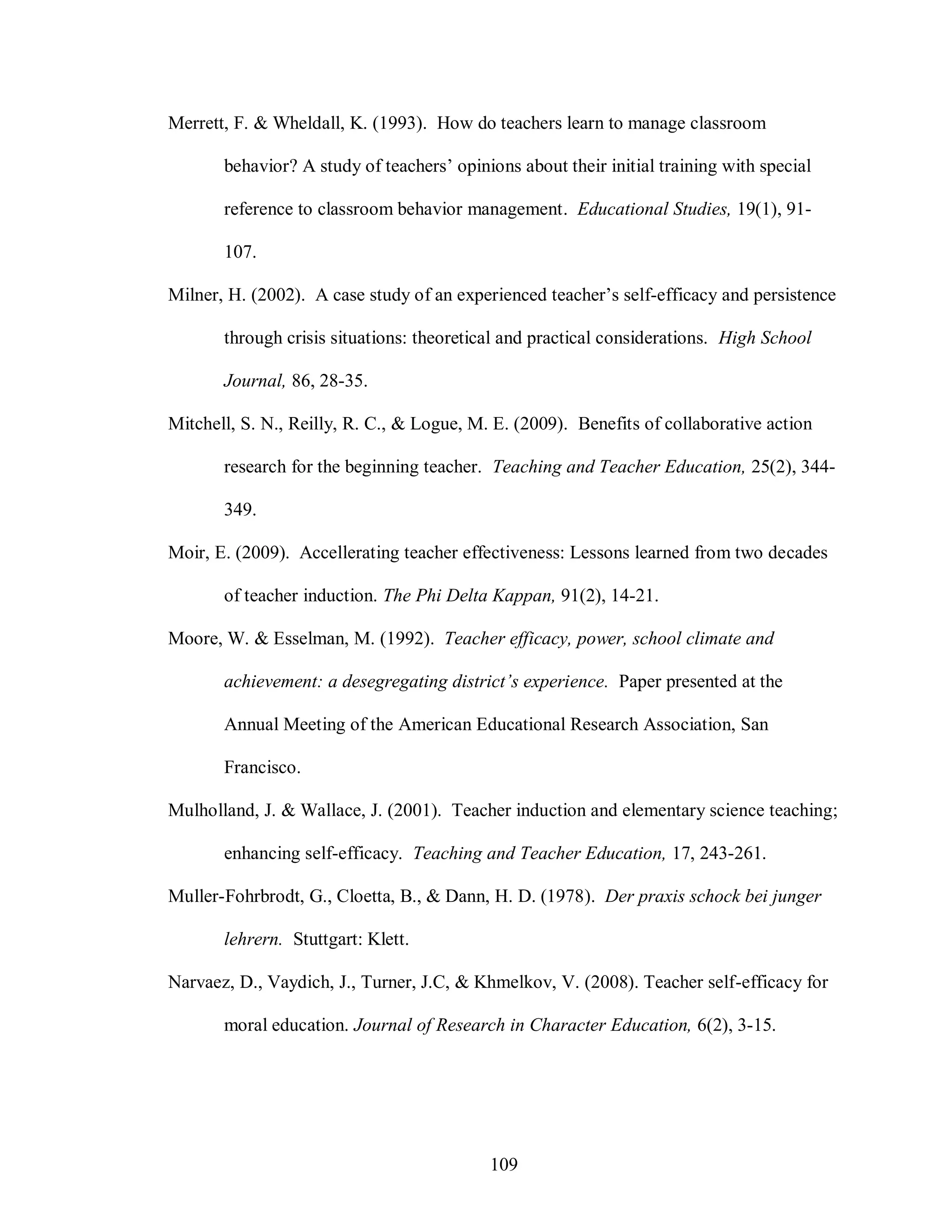 Merrett, F. & Wheldall, K. (1993). How do teachers learn to manage classroom

       behavior? A study of teachers’ opinions about their initial training with special

       reference to classroom behavior management. Educational Studies, 19(1), 91-

       107.

Milner, H. (2002). A case study of an experienced teacher’s self-efficacy and persistence

       through crisis situations: theoretical and practical considerations. High School

       Journal, 86, 28-35.

Mitchell, S. N., Reilly, R. C., & Logue, M. E. (2009). Benefits of collaborative action

       research for the beginning teacher. Teaching and Teacher Education, 25(2), 344-

       349.

Moir, E. (2009). Accellerating teacher effectiveness: Lessons learned from two decades

       of teacher induction. The Phi Delta Kappan, 91(2), 14-21.

Moore, W. & Esselman, M. (1992). Teacher efficacy, power, school climate and

       achievement: a desegregating district’s experience. Paper presented at the

       Annual Meeting of the American Educational Research Association, San

       Francisco.

Mulholland, J. & Wallace, J. (2001). Teacher induction and elementary science teaching;

       enhancing self-efficacy. Teaching and Teacher Education, 17, 243-261.

Muller-Fohrbrodt, G., Cloetta, B., & Dann, H. D. (1978). Der praxis schock bei junger

       lehrern. Stuttgart: Klett.

Narvaez, D., Vaydich, J., Turner, J.C, & Khmelkov, V. (2008). Teacher self-efficacy for

       moral education. Journal of Research in Character Education, 6(2), 3-15.




                                           109
 