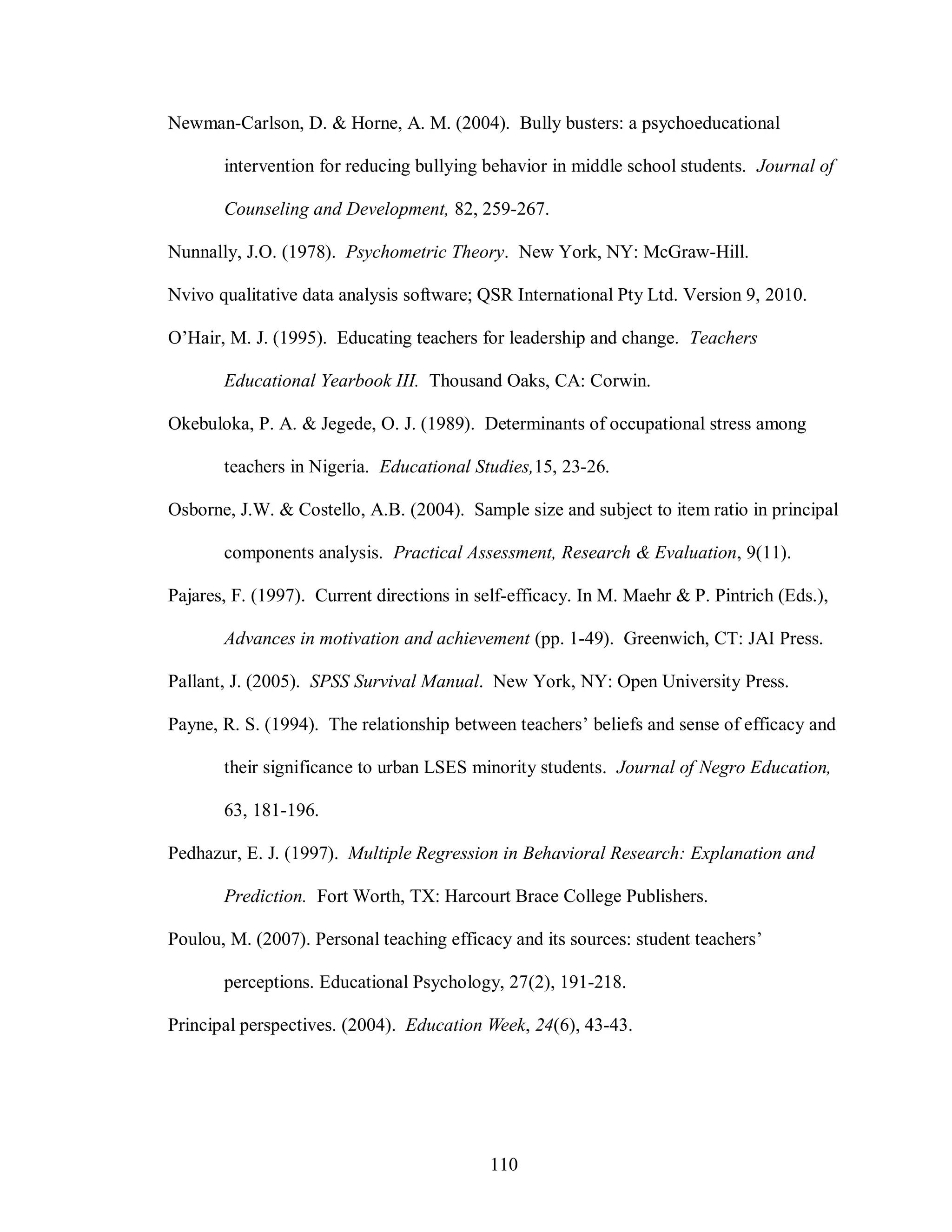 Newman-Carlson, D. & Horne, A. M. (2004). Bully busters: a psychoeducational

       intervention for reducing bullying behavior in middle school students. Journal of

       Counseling and Development, 82, 259-267.

Nunnally, J.O. (1978). Psychometric Theory. New York, NY: McGraw-Hill.

Nvivo qualitative data analysis software; QSR International Pty Ltd. Version 9, 2010.

O’Hair, M. J. (1995). Educating teachers for leadership and change. Teachers

       Educational Yearbook III. Thousand Oaks, CA: Corwin.

Okebuloka, P. A. & Jegede, O. J. (1989). Determinants of occupational stress among

       teachers in Nigeria. Educational Studies,15, 23-26.

Osborne, J.W. & Costello, A.B. (2004). Sample size and subject to item ratio in principal

       components analysis. Practical Assessment, Research & Evaluation, 9(11).

Pajares, F. (1997). Current directions in self-efficacy. In M. Maehr & P. Pintrich (Eds.),

       Advances in motivation and achievement (pp. 1-49). Greenwich, CT: JAI Press.

Pallant, J. (2005). SPSS Survival Manual. New York, NY: Open University Press.

Payne, R. S. (1994). The relationship between teachers’ beliefs and sense of efficacy and

       their significance to urban LSES minority students. Journal of Negro Education,

       63, 181-196.

Pedhazur, E. J. (1997). Multiple Regression in Behavioral Research: Explanation and

       Prediction. Fort Worth, TX: Harcourt Brace College Publishers.

Poulou, M. (2007). Personal teaching efficacy and its sources: student teachers’

       perceptions. Educational Psychology, 27(2), 191-218.

Principal perspectives. (2004). Education Week, 24(6), 43-43.




                                           110
 