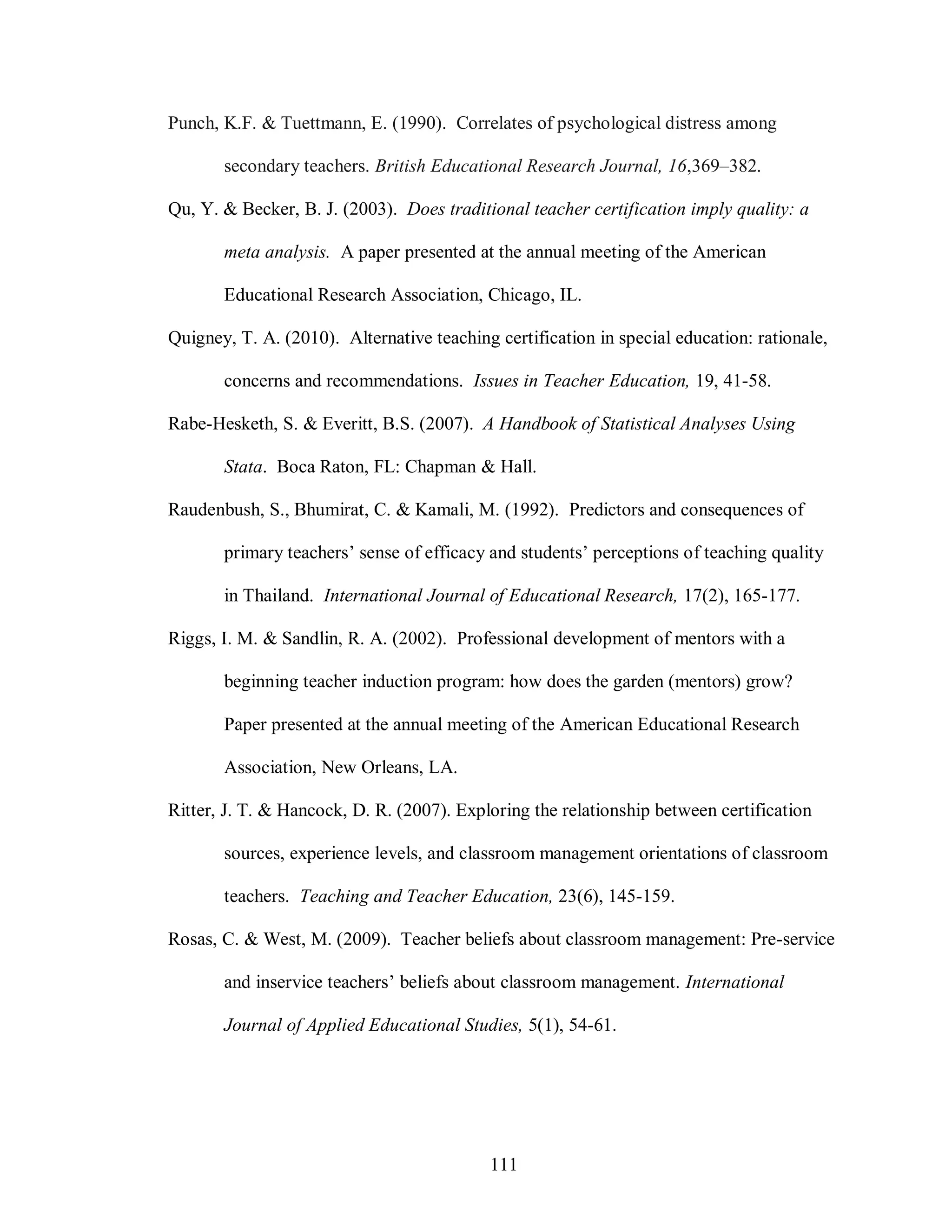 Punch, K.F. & Tuettmann, E. (1990). Correlates of psychological distress among

       secondary teachers. British Educational Research Journal, 16,369–382.

Qu, Y. & Becker, B. J. (2003). Does traditional teacher certification imply quality: a

       meta analysis. A paper presented at the annual meeting of the American

       Educational Research Association, Chicago, IL.

Quigney, T. A. (2010). Alternative teaching certification in special education: rationale,

       concerns and recommendations. Issues in Teacher Education, 19, 41-58.

Rabe-Hesketh, S. & Everitt, B.S. (2007). A Handbook of Statistical Analyses Using

       Stata. Boca Raton, FL: Chapman & Hall.

Raudenbush, S., Bhumirat, C. & Kamali, M. (1992). Predictors and consequences of

       primary teachers’ sense of efficacy and students’ perceptions of teaching quality

       in Thailand. International Journal of Educational Research, 17(2), 165-177.

Riggs, I. M. & Sandlin, R. A. (2002). Professional development of mentors with a

       beginning teacher induction program: how does the garden (mentors) grow?

       Paper presented at the annual meeting of the American Educational Research

       Association, New Orleans, LA.

Ritter, J. T. & Hancock, D. R. (2007). Exploring the relationship between certification

       sources, experience levels, and classroom management orientations of classroom

       teachers. Teaching and Teacher Education, 23(6), 145-159.

Rosas, C. & West, M. (2009). Teacher beliefs about classroom management: Pre-service

       and inservice teachers’ beliefs about classroom management. International

       Journal of Applied Educational Studies, 5(1), 54-61.




                                           111
 
