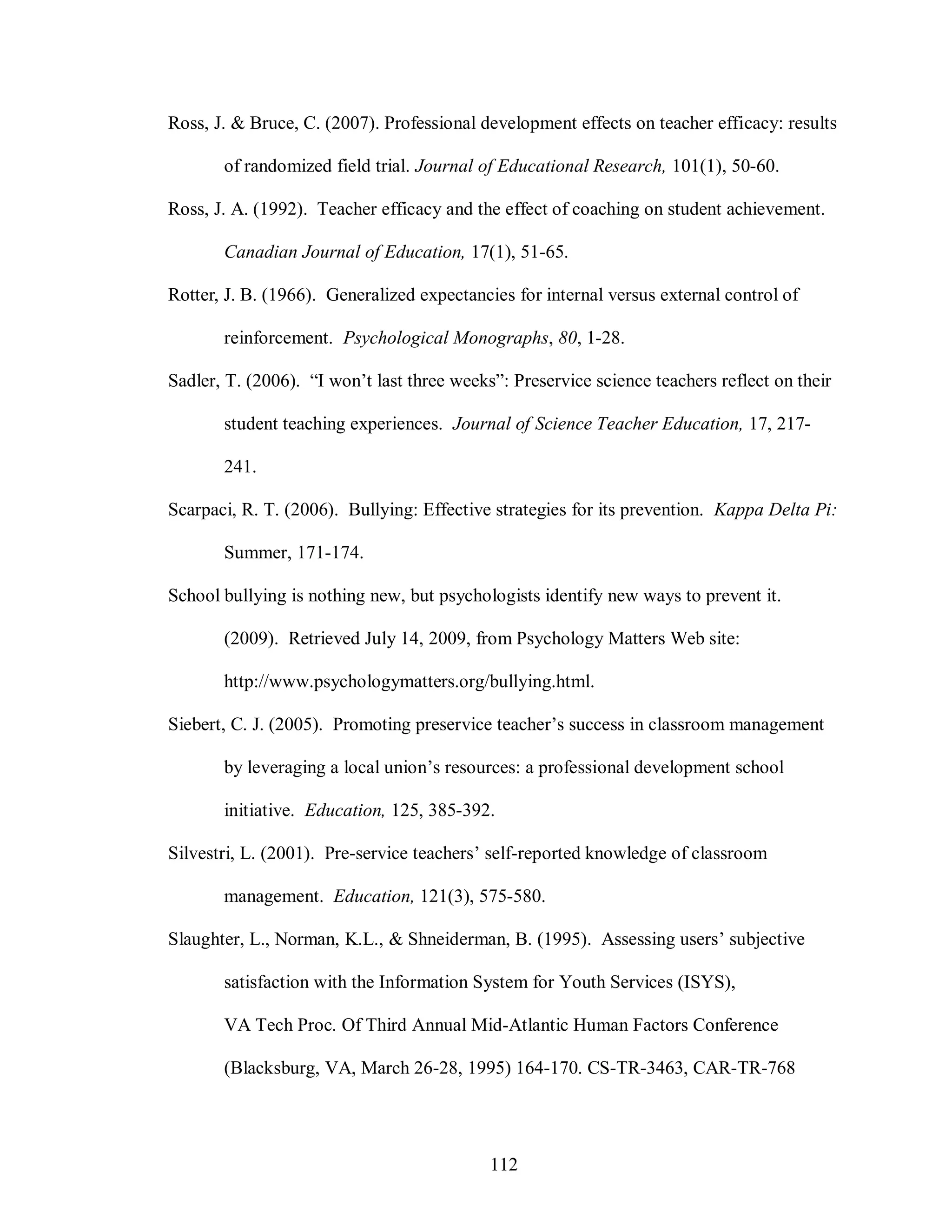 Ross, J. & Bruce, C. (2007). Professional development effects on teacher efficacy: results

       of randomized field trial. Journal of Educational Research, 101(1), 50-60.

Ross, J. A. (1992). Teacher efficacy and the effect of coaching on student achievement.

       Canadian Journal of Education, 17(1), 51-65.

Rotter, J. B. (1966). Generalized expectancies for internal versus external control of

       reinforcement. Psychological Monographs, 80, 1-28.

Sadler, T. (2006). “I won’t last three weeks”: Preservice science teachers reflect on their

       student teaching experiences. Journal of Science Teacher Education, 17, 217-

       241.

Scarpaci, R. T. (2006). Bullying: Effective strategies for its prevention. Kappa Delta Pi:

       Summer, 171-174.

School bullying is nothing new, but psychologists identify new ways to prevent it.

       (2009). Retrieved July 14, 2009, from Psychology Matters Web site:

       http://www.psychologymatters.org/bullying.html.

Siebert, C. J. (2005). Promoting preservice teacher’s success in classroom management

       by leveraging a local union’s resources: a professional development school

       initiative. Education, 125, 385-392.

Silvestri, L. (2001). Pre-service teachers’ self-reported knowledge of classroom

       management. Education, 121(3), 575-580.

Slaughter, L., Norman, K.L., & Shneiderman, B. (1995). Assessing users’ subjective

       satisfaction with the Information System for Youth Services (ISYS),

       VA Tech Proc. Of Third Annual Mid-Atlantic Human Factors Conference

       (Blacksburg, VA, March 26-28, 1995) 164-170. CS-TR-3463, CAR-TR-768




                                            112
 