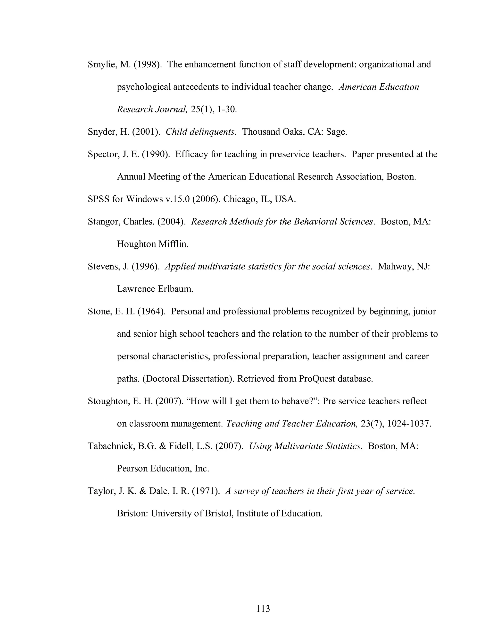 Smylie, M. (1998). The enhancement function of staff development: organizational and

       psychological antecedents to individual teacher change. American Education

       Research Journal, 25(1), 1-30.

Snyder, H. (2001). Child delinquents. Thousand Oaks, CA: Sage.

Spector, J. E. (1990). Efficacy for teaching in preservice teachers. Paper presented at the

       Annual Meeting of the American Educational Research Association, Boston.

SPSS for Windows v.15.0 (2006). Chicago, IL, USA.

Stangor, Charles. (2004). Research Methods for the Behavioral Sciences. Boston, MA:

       Houghton Mifflin.

Stevens, J. (1996). Applied multivariate statistics for the social sciences. Mahway, NJ:

       Lawrence Erlbaum.

Stone, E. H. (1964). Personal and professional problems recognized by beginning, junior

       and senior high school teachers and the relation to the number of their problems to

       personal characteristics, professional preparation, teacher assignment and career

       paths. (Doctoral Dissertation). Retrieved from ProQuest database.

Stoughton, E. H. (2007). “How will I get them to behave?”: Pre service teachers reflect

       on classroom management. Teaching and Teacher Education, 23(7), 1024-1037.

Tabachnick, B.G. & Fidell, L.S. (2007). Using Multivariate Statistics. Boston, MA:

       Pearson Education, Inc.

Taylor, J. K. & Dale, I. R. (1971). A survey of teachers in their first year of service.

       Briston: University of Bristol, Institute of Education.




                                             113
 