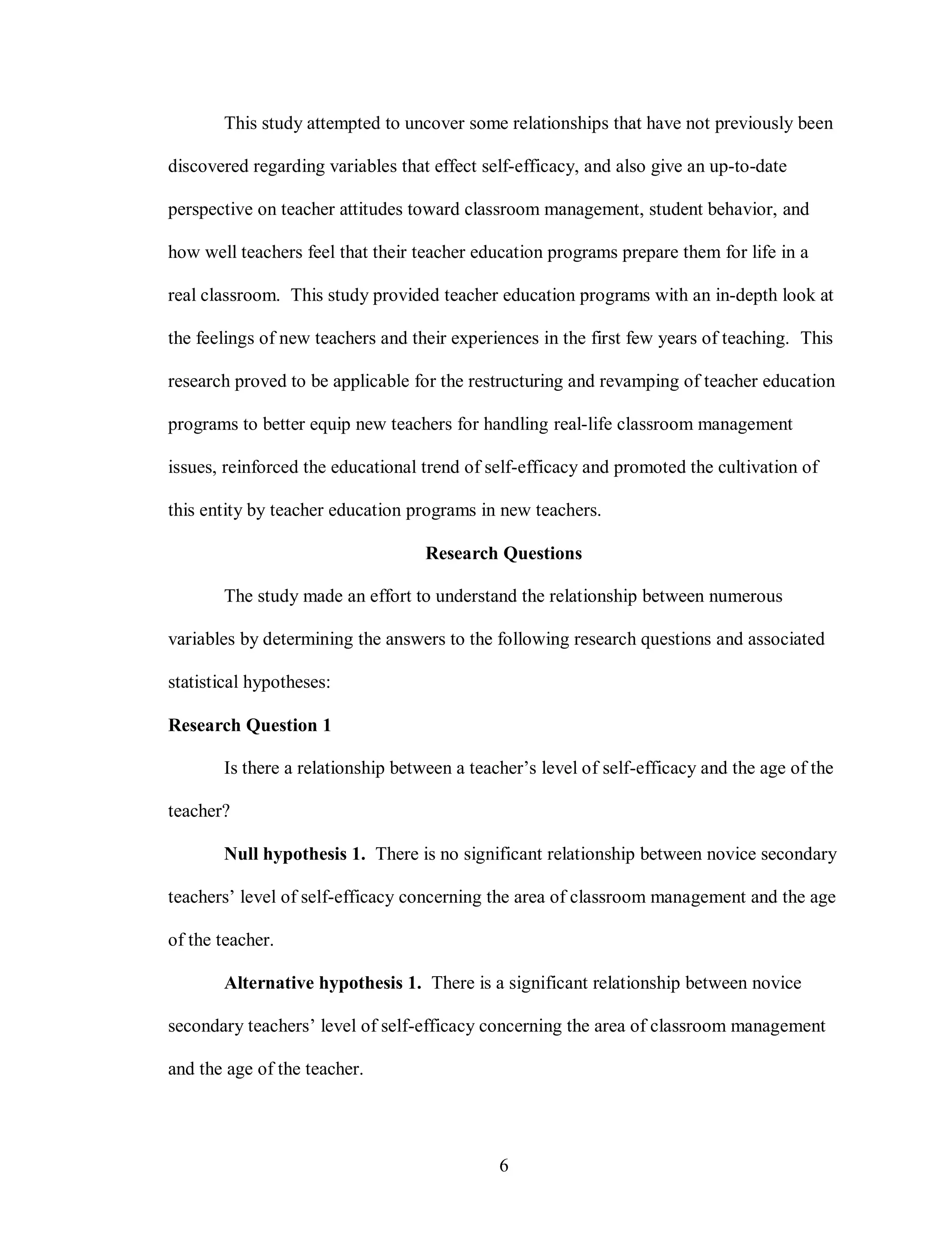 This study attempted to uncover some relationships that have not previously been

discovered regarding variables that effect self-efficacy, and also give an up-to-date

perspective on teacher attitudes toward classroom management, student behavior, and

how well teachers feel that their teacher education programs prepare them for life in a

real classroom. This study provided teacher education programs with an in-depth look at

the feelings of new teachers and their experiences in the first few years of teaching. This

research proved to be applicable for the restructuring and revamping of teacher education

programs to better equip new teachers for handling real-life classroom management

issues, reinforced the educational trend of self-efficacy and promoted the cultivation of

this entity by teacher education programs in new teachers.

                                   Research Questions

       The study made an effort to understand the relationship between numerous

variables by determining the answers to the following research questions and associated

statistical hypotheses:

Research Question 1

       Is there a relationship between a teacher’s level of self-efficacy and the age of the

teacher?

       Null hypothesis 1. There is no significant relationship between novice secondary

teachers’ level of self-efficacy concerning the area of classroom management and the age

of the teacher.

       Alternative hypothesis 1. There is a significant relationship between novice

secondary teachers’ level of self-efficacy concerning the area of classroom management

and the age of the teacher.




                                             6
 