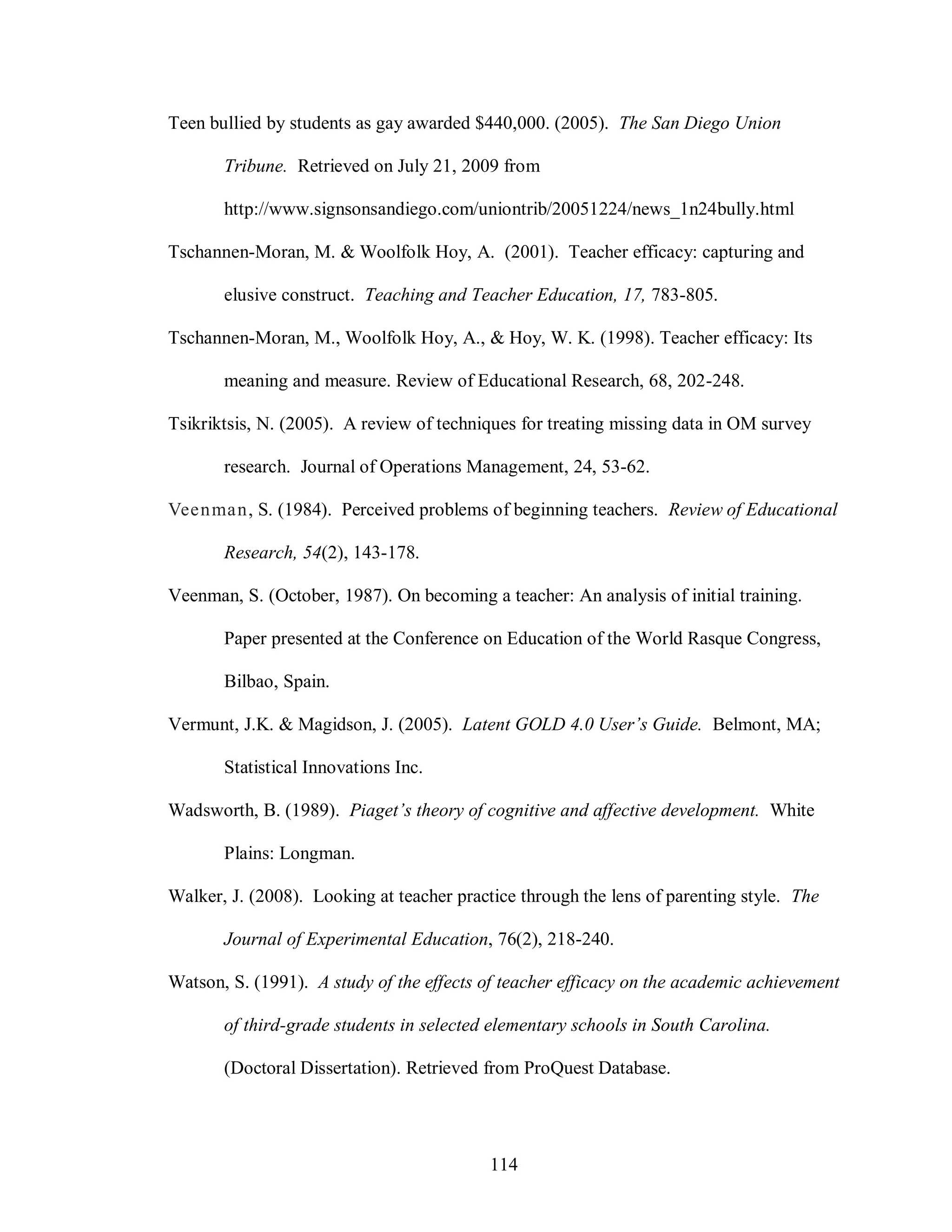 Teen bullied by students as gay awarded $440,000. (2005). The San Diego Union

       Tribune. Retrieved on July 21, 2009 from

       http://www.signsonsandiego.com/uniontrib/20051224/news_1n24bully.html

Tschannen-Moran, M. & Woolfolk Hoy, A. (2001). Teacher efficacy: capturing and

       elusive construct. Teaching and Teacher Education, 17, 783-805.

Tschannen-Moran, M., Woolfolk Hoy, A., & Hoy, W. K. (1998). Teacher efficacy: Its

       meaning and measure. Review of Educational Research, 68, 202-248.

Tsikriktsis, N. (2005). A review of techniques for treating missing data in OM survey

       research. Journal of Operations Management, 24, 53-62.

Veenman, S. (1984). Perceived problems of beginning teachers. Review of Educational

       Research, 54(2), 143-178.

Veenman, S. (October, 1987). On becoming a teacher: An analysis of initial training.

       Paper presented at the Conference on Education of the World Rasque Congress,

       Bilbao, Spain.

Vermunt, J.K. & Magidson, J. (2005). Latent GOLD 4.0 User’s Guide. Belmont, MA;

       Statistical Innovations Inc.

Wadsworth, B. (1989). Piaget’s theory of cognitive and affective development. White

       Plains: Longman.

Walker, J. (2008). Looking at teacher practice through the lens of parenting style. The

       Journal of Experimental Education, 76(2), 218-240.

Watson, S. (1991). A study of the effects of teacher efficacy on the academic achievement

       of third-grade students in selected elementary schools in South Carolina.

       (Doctoral Dissertation). Retrieved from ProQuest Database.




                                           114
 