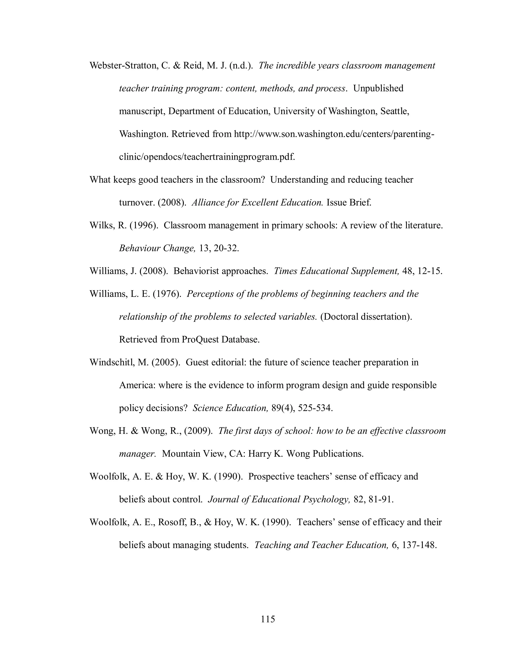 Webster-Stratton, C. & Reid, M. J. (n.d.). The incredible years classroom management

       teacher training program: content, methods, and process. Unpublished

       manuscript, Department of Education, University of Washington, Seattle,

       Washington. Retrieved from http://www.son.washington.edu/centers/parenting-

       clinic/opendocs/teachertrainingprogram.pdf.

What keeps good teachers in the classroom? Understanding and reducing teacher

       turnover. (2008). Alliance for Excellent Education. Issue Brief.

Wilks, R. (1996). Classroom management in primary schools: A review of the literature.

       Behaviour Change, 13, 20-32.

Williams, J. (2008). Behaviorist approaches. Times Educational Supplement, 48, 12-15.

Williams, L. E. (1976). Perceptions of the problems of beginning teachers and the

       relationship of the problems to selected variables. (Doctoral dissertation).

       Retrieved from ProQuest Database.

Windschitl, M. (2005). Guest editorial: the future of science teacher preparation in

       America: where is the evidence to inform program design and guide responsible

       policy decisions? Science Education, 89(4), 525-534.

Wong, H. & Wong, R., (2009). The first days of school: how to be an effective classroom

       manager. Mountain View, CA: Harry K. Wong Publications.

Woolfolk, A. E. & Hoy, W. K. (1990). Prospective teachers’ sense of efficacy and

       beliefs about control. Journal of Educational Psychology, 82, 81-91.

Woolfolk, A. E., Rosoff, B., & Hoy, W. K. (1990). Teachers’ sense of efficacy and their

       beliefs about managing students. Teaching and Teacher Education, 6, 137-148.




                                           115
 