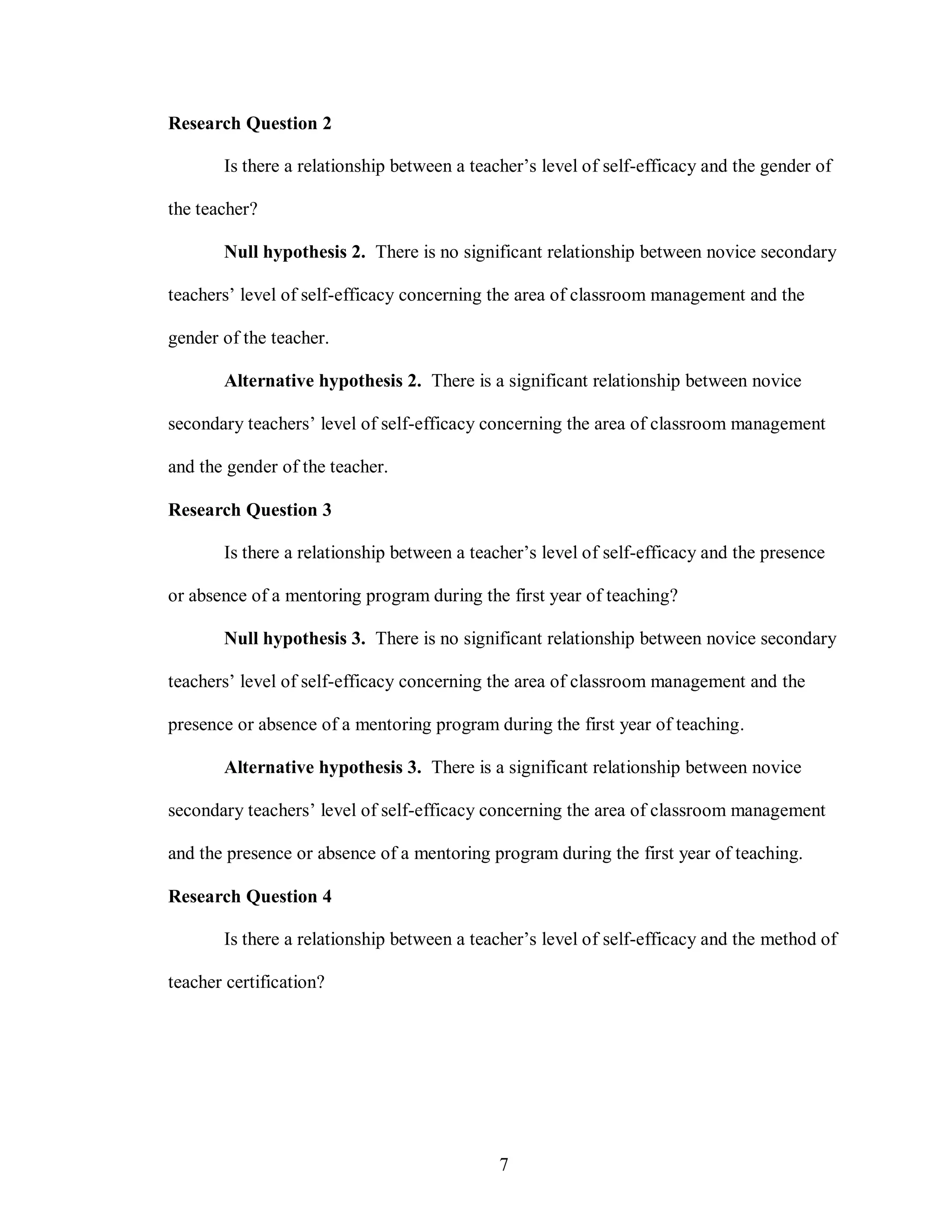 Research Question 2

       Is there a relationship between a teacher’s level of self-efficacy and the gender of

the teacher?

       Null hypothesis 2. There is no significant relationship between novice secondary

teachers’ level of self-efficacy concerning the area of classroom management and the

gender of the teacher.

       Alternative hypothesis 2. There is a significant relationship between novice

secondary teachers’ level of self-efficacy concerning the area of classroom management

and the gender of the teacher.

Research Question 3

       Is there a relationship between a teacher’s level of self-efficacy and the presence

or absence of a mentoring program during the first year of teaching?

       Null hypothesis 3. There is no significant relationship between novice secondary

teachers’ level of self-efficacy concerning the area of classroom management and the

presence or absence of a mentoring program during the first year of teaching.

       Alternative hypothesis 3. There is a significant relationship between novice

secondary teachers’ level of self-efficacy concerning the area of classroom management

and the presence or absence of a mentoring program during the first year of teaching.

Research Question 4

       Is there a relationship between a teacher’s level of self-efficacy and the method of

teacher certification?




                                             7
 
