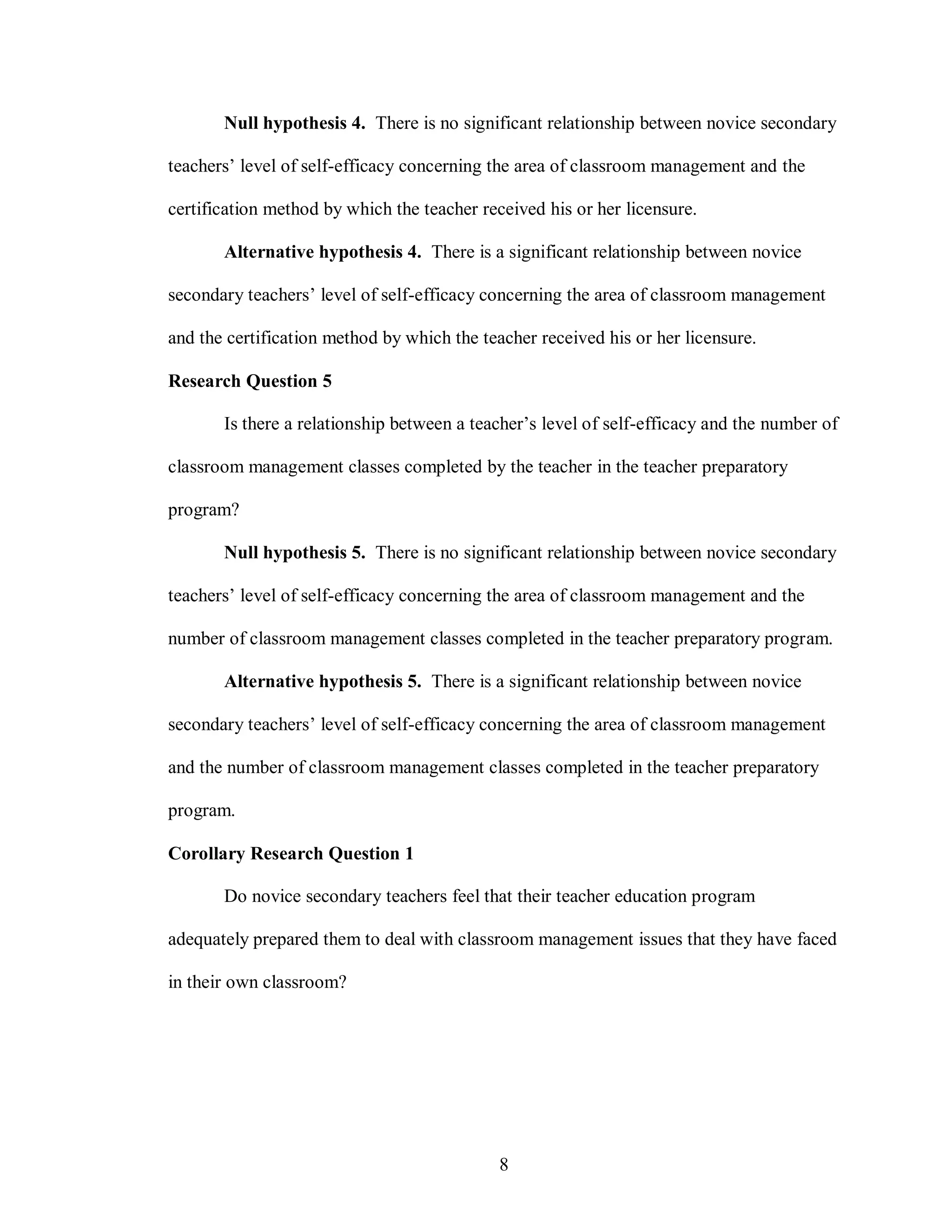 Null hypothesis 4. There is no significant relationship between novice secondary

teachers’ level of self-efficacy concerning the area of classroom management and the

certification method by which the teacher received his or her licensure.

       Alternative hypothesis 4. There is a significant relationship between novice

secondary teachers’ level of self-efficacy concerning the area of classroom management

and the certification method by which the teacher received his or her licensure.

Research Question 5

       Is there a relationship between a teacher’s level of self-efficacy and the number of

classroom management classes completed by the teacher in the teacher preparatory

program?

       Null hypothesis 5. There is no significant relationship between novice secondary

teachers’ level of self-efficacy concerning the area of classroom management and the

number of classroom management classes completed in the teacher preparatory program.

       Alternative hypothesis 5. There is a significant relationship between novice

secondary teachers’ level of self-efficacy concerning the area of classroom management

and the number of classroom management classes completed in the teacher preparatory

program.

Corollary Research Question 1

       Do novice secondary teachers feel that their teacher education program

adequately prepared them to deal with classroom management issues that they have faced

in their own classroom?




                                             8
 