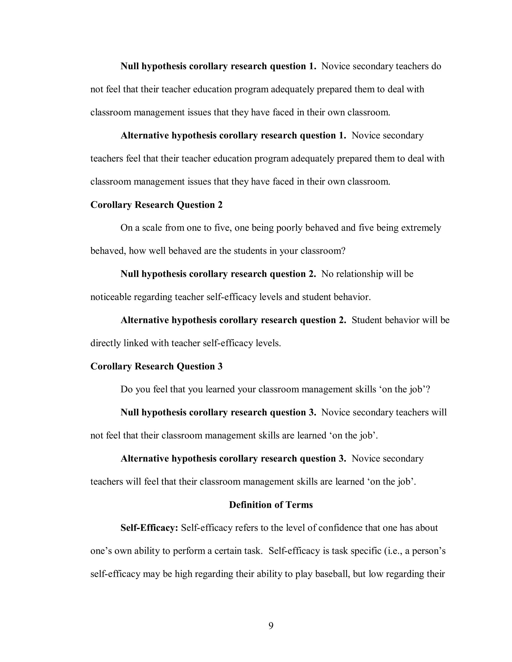 Null hypothesis corollary research question 1. Novice secondary teachers do

not feel that their teacher education program adequately prepared them to deal with

classroom management issues that they have faced in their own classroom.

       Alternative hypothesis corollary research question 1. Novice secondary

teachers feel that their teacher education program adequately prepared them to deal with

classroom management issues that they have faced in their own classroom.

Corollary Research Question 2

       On a scale from one to five, one being poorly behaved and five being extremely

behaved, how well behaved are the students in your classroom?

       Null hypothesis corollary research question 2. No relationship will be

noticeable regarding teacher self-efficacy levels and student behavior.

       Alternative hypothesis corollary research question 2. Student behavior will be

directly linked with teacher self-efficacy levels.

Corollary Research Question 3

       Do you feel that you learned your classroom management skills ‘on the job’?

       Null hypothesis corollary research question 3. Novice secondary teachers will

not feel that their classroom management skills are learned ‘on the job’.

       Alternative hypothesis corollary research question 3. Novice secondary

teachers will feel that their classroom management skills are learned ‘on the job’.

                                    Definition of Terms

       Self-Efficacy: Self-efficacy refers to the level of confidence that one has about

one’s own ability to perform a certain task. Self-efficacy is task specific (i.e., a person’s

self-efficacy may be high regarding their ability to play baseball, but low regarding their




                                              9
 