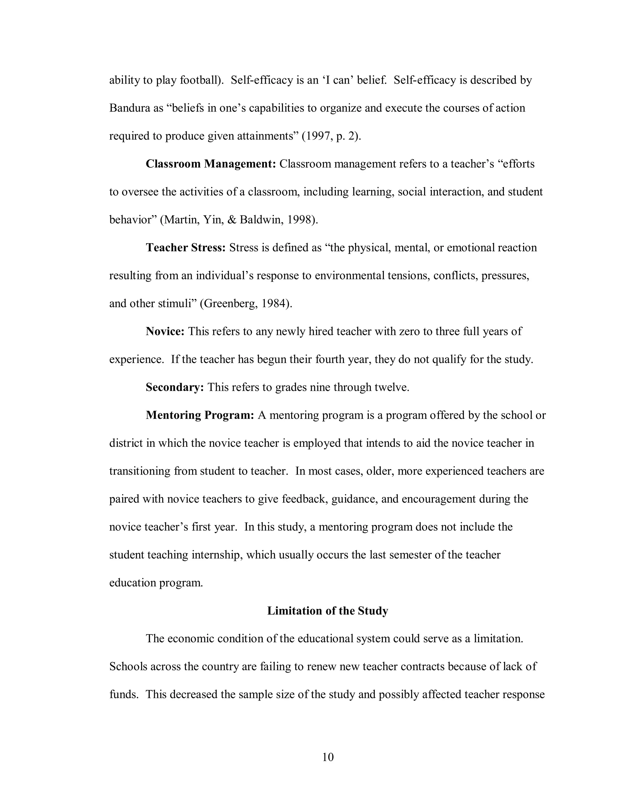ability to play football). Self-efficacy is an ‘I can’ belief. Self-efficacy is described by

Bandura as “beliefs in one’s capabilities to organize and execute the courses of action

required to produce given attainments” (1997, p. 2).

       Classroom Management: Classroom management refers to a teacher’s “efforts

to oversee the activities of a classroom, including learning, social interaction, and student

behavior” (Martin, Yin, & Baldwin, 1998).

       Teacher Stress: Stress is defined as “the physical, mental, or emotional reaction

resulting from an individual’s response to environmental tensions, conflicts, pressures,

and other stimuli” (Greenberg, 1984).

       Novice: This refers to any newly hired teacher with zero to three full years of

experience. If the teacher has begun their fourth year, they do not qualify for the study.

       Secondary: This refers to grades nine through twelve.

       Mentoring Program: A mentoring program is a program offered by the school or

district in which the novice teacher is employed that intends to aid the novice teacher in

transitioning from student to teacher. In most cases, older, more experienced teachers are

paired with novice teachers to give feedback, guidance, and encouragement during the

novice teacher’s first year. In this study, a mentoring program does not include the

student teaching internship, which usually occurs the last semester of the teacher

education program.

                                  Limitation of the Study

       The economic condition of the educational system could serve as a limitation.

Schools across the country are failing to renew new teacher contracts because of lack of

funds. This decreased the sample size of the study and possibly affected teacher response




                                              10
 